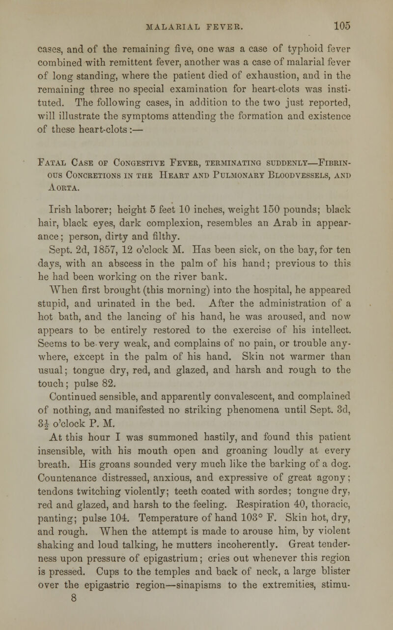 cases, and of the remaining five, one was a case of typhoid fever combined with remittent fever, another was a case of malarial fever of long standing, where the patient died of exhaustion, and in the remaining three no special examination for heart-clots was insti- tuted. The following cases, in addition to the two just reported, will illustrate the symptoms attending the formation and existence of these heart-clots:— Fatal Case op Congestive Fever, terminating suddenly—Fibrin- ous Concretions in the Heart and Pulmonary Bloodvessels, and Aorta. Irish laborer; height 5 feet 10 inches, weight 150 pounds; black hair, black eyes, dark complexion, resembles an Arab in appear- ance ; person, dirty and filthy. Sept. 2d, 1857, 12 o'clock M. Has been sick, on the bay, for ten days, with an abscess in the palm of his hand; previous to this he had been working on the river bank. When first brought (this morning) into the hospital, he appeared stupid, and urinated in the bed. After the administration of a hot bath, and the lancing of his hand, he was aroused, and now appears to be entirely restored to the exercise of his intellect. Seems to be-very weak, and complains of no pain, or trouble any- where, except in the palm of his hand. Skin not warmer than usual; tongue dry, red, and glazed, and harsh and rough to the touch; pulse 82. Continued sensible, and apparently convalescent, and complained of nothing, and manifested no striking phenomena until Sept. 3d, 3| o'clock P. M. At this hour I was summoned hastily, and found this patient insensible, with his mouth open and groaning loudly at every breath. His groans sounded very much like the barking of a dog. Countenance distressed, anxious, and expressive of great agony; tendons twitching violently; teeth coated with sordes; tongue dry, red and glazed, and harsh to the feeling. Eespiration 40, thoracic, panting; pulse 104. Temperature of hand 103° F. Skin hot, dry, and rough. When the attempt is made to arouse him, by violent shaking and loud talking, he mutters incoherently. Great tender- ness upon pressure of epigastrium; cries out whenever this region is pressed. Cups to the temples and back of neck, a large blister over the epigastric region—sinapisms to the extremities, stimu-