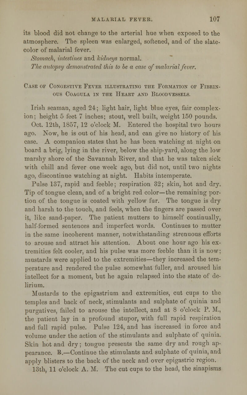 its blood did not change to the arterial hue when exposed to the atmosphere. The spleen was enlarged, softened, and of the slate- color of malarial fever. Stomach, intestines and kidneys normal. The autopsy demonstrated this to be a case of malarial fever. Case of Congestive Fever illustrating the Formation of Fibrin- ous COAGULA IN THE HEART AND BLOODVESSELS. Irish seaman, aged 24; light hair, light blue eyes, fair complex- ion; height 5 feet 7 inches; stout, well built, weight 150 pounds. Oct. 12th, 1857, 12 o'clock M. Entered the hospital two hours ago. Now, he is out of his head, and can give no history of his case. A companion states that he has been watching at night on board a brig, lying in the river, below the ship-yard, along the low marshy shore of the Savannah Eiver, and that he was taken sick with chill and fever one week ago, but did not, until two nights ago, discontinue watching at night. Habits intemperate. Pulse 137, rapid and feeble; respiration 32; skin, hot and dry. Tip of tongue clean, and of a bright red color—the remaining por- tion of the tongue is coated with yellow fur. The tongue is dry and harsh to the touch, and feels, when the fingers are passed over it, like sand-paper. The patient mutters to himself continually, half-formed sentences and imperfect words. Continues to mutter in the same incoherent manner, notwithstanding strenuous efforts to arouse and attract his attention. About one hour ago his ex- tremities felt cooler, and his pulse was more feeble than it is now; mustards were applied to the extremities—they increased the tem- perature and rendered the pulse somewhat fuller, and aroused his intellect for a moment, but he again relapsed into the state of de- lirium. Mustards to the epigastrium and extremities, cut cups to the temples and back of neck, stimulants and sulphate of quinia and purgatives, failed to arouse the intellect, and at 8 o'clock P. M., the patient lay in a profound stupor, with full rapid respiration and full rapid pulse. Pulse 124, and has increased in force and volume under the action of the stimulants and sulphate of quinia. Skin hot and dry; tongue presents the same dry and rough ap- pearance. B.—Continue the stimulants and sulphate of quinia, and apply blisters to the back of the neck and over epigastric region. 13th, 11 o'clock A. M. The cut cups to the head, the sinapisms