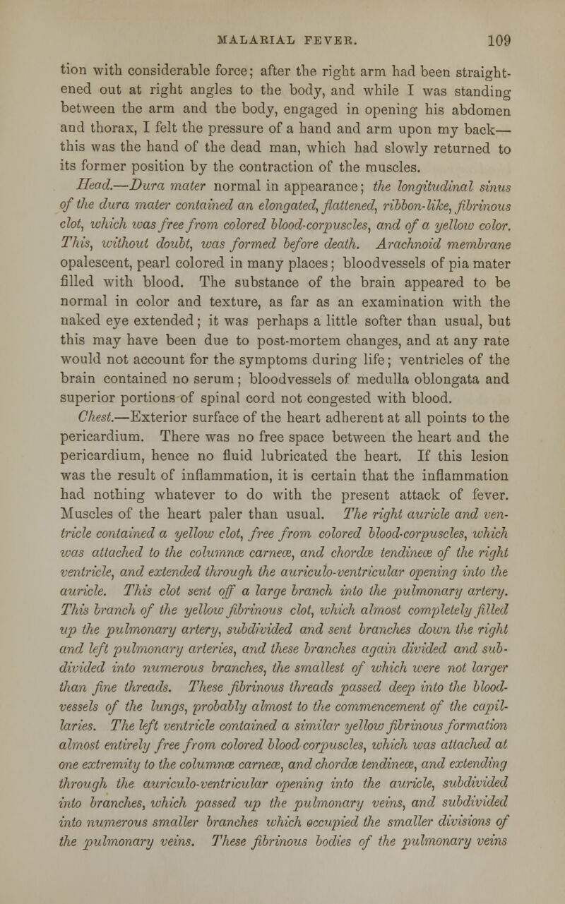 tion with considerable force; after the right arm had been straight- ened out at right angles to the body, and while I was standing between the arm and the body, engaged in opening his abdomen and thorax, I felt the pressure of a hand and arm upon my back— this was the hand of the dead man, which had slowly returned to its former position by the contraction of the muscles. Head.—Dura mater normal in appearance; the longitudinal sinus of the dura mater contained an elongated, flattened, ribbon-like, fibrinous clot, which ivas free from colored blood-corpuscles, and of a yellow color. This, without doubt, was formed before death. Arachnoid membrane opalescent, pearl colored in many places; bloodvessels of pia mater filled with blood. The substance of the brain appeared to be normal in color and texture, as far as an examination with the naked eye extended; it was perhaps a little softer than usual, but this may have been due to post-mortem changes, and at any rate would not account for the symptoms during life; ventricles of the brain contained no serum; bloodvessels of medulla oblongata and superior portions of spinal cord not congested with blood. Chest.—Exterior surface of the heart adherent at all points to the pericardium. There was no free space between the heart and the pericardium, hence no fluid lubricated the heart. If this lesion was the result of inflammation, it is certain that the inflammation had nothing whatever to do with the present attack of fever. Muscles of the heart paler than usual. The right auricle and ven- tricle contained a yellow clot, free from colored blood-corpuscles, which was attached to the columnar cameos, and chordoz tendineoz of the right ventricle, and extended through the auriculo-ventricular opening into the auricle. This clot sent off a large branch into the pulmonary artery. This branch of the yellow fibrinous clot, which almost completely filled up the pulmonary artery, subdivided and sent branches down the right and left pulmonary arteries, and these branches again divided and sub- divided into numerous branches, the smallest of which ivere not larger than fine threads. These fibrinous threads passed deep into the blood- vessels of the lungs, probably almost to the commencement of the capil- laries. The left ventricle contained a similar yellow fibrinous formation almost entirely free from colored blood corpuscles, which was attached at one extremity to the columnar carnece, and chordoz tendineoz, and extending through the auriculo-ventricular opening into the auricle, subdivided into branches, which passed up the pulmonary veins, and subdivided into numerous smaller branches which occupied the smaller divisions of the pulmonary veins. These fibrinous bodies of the pulmonary veins