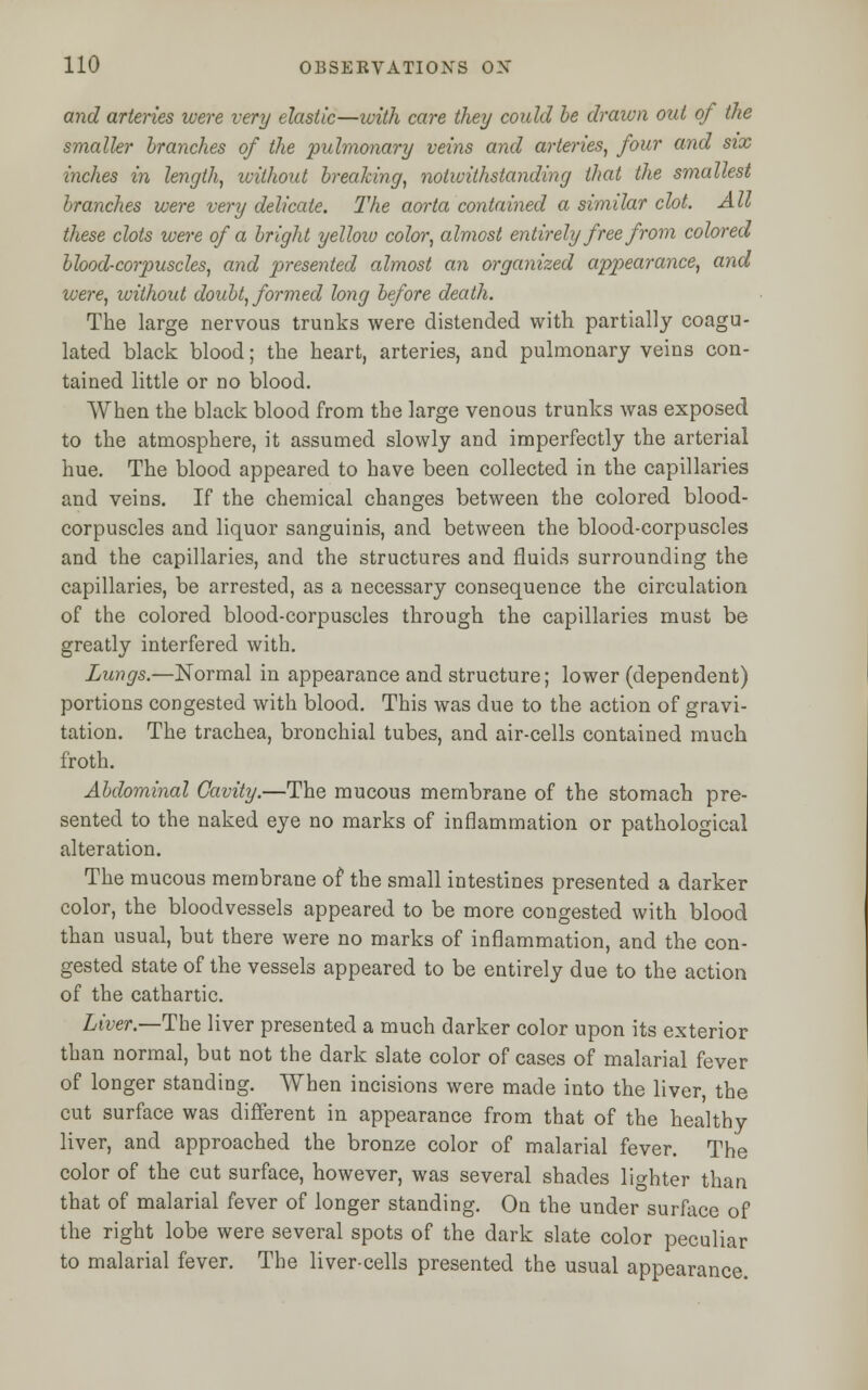 and arteries were very elastic—with care they could be drawn out of the smaller branches of the pulmonary veins and arteries, four and six inches in length, without breaking, notwithstanding that the smallest branches were very delicate. The aorta contained a similar clot. All these clots were of a bright yellow color, almost entirely free from colored blood-corpuscles, and presented almost an organized appearance, and were, without doubt, formed long before death. The large nervous trunks were distended with partially coagu- lated black blood; the heart, arteries, and pulmonary veins con- tained little or no blood. When the black blood from the large venous trunks was exposed to the atmosphere, it assumed slowly and imperfectly the arterial hue. The blood appeared to have been collected in the capillaries and veins. If the chemical changes between the colored blood- corpuscles and liquor sanguinis, and between the blood-corpuscles and the capillaries, and the structures and fluids surrounding the capillaries, be arrested, as a necessary consequence the circulation of the colored blood-corpuscles through the capillaries must be greatly interfered with. Lungs.—Normal in appearance and structure; lower (dependent) portions congested with blood. This was due to the action of gravi- tation. The trachea, bronchial tubes, and air-cells contained much froth. Abdominal Cavity.—The mucous membrane of the stomach pre- sented to the naked eye no marks of inflammation or pathological alteration. The mucous membrane of the small intestines presented a darker color, the bloodvessels appeared to be more congested with blood than usual, but there were no marks of inflammation, and the con- gested state of the vessels appeared to be entirely due to the action of the cathartic. Liver.—-The liver presented a much darker color upon its exterior than normal, but not the dark slate color of cases of malarial fever of longer standing. When incisions were made into the liver, the cut surface was different in appearance from that of the healthy liver, and approached the bronze color of malarial fever. The color of the cut surface, however, was several shades lighter than that of malarial fever of longer standing. On the under surface of the right lobe were several spots of the dark slate color peculiar to malarial fever. The liver-cells presented the usual appearance.