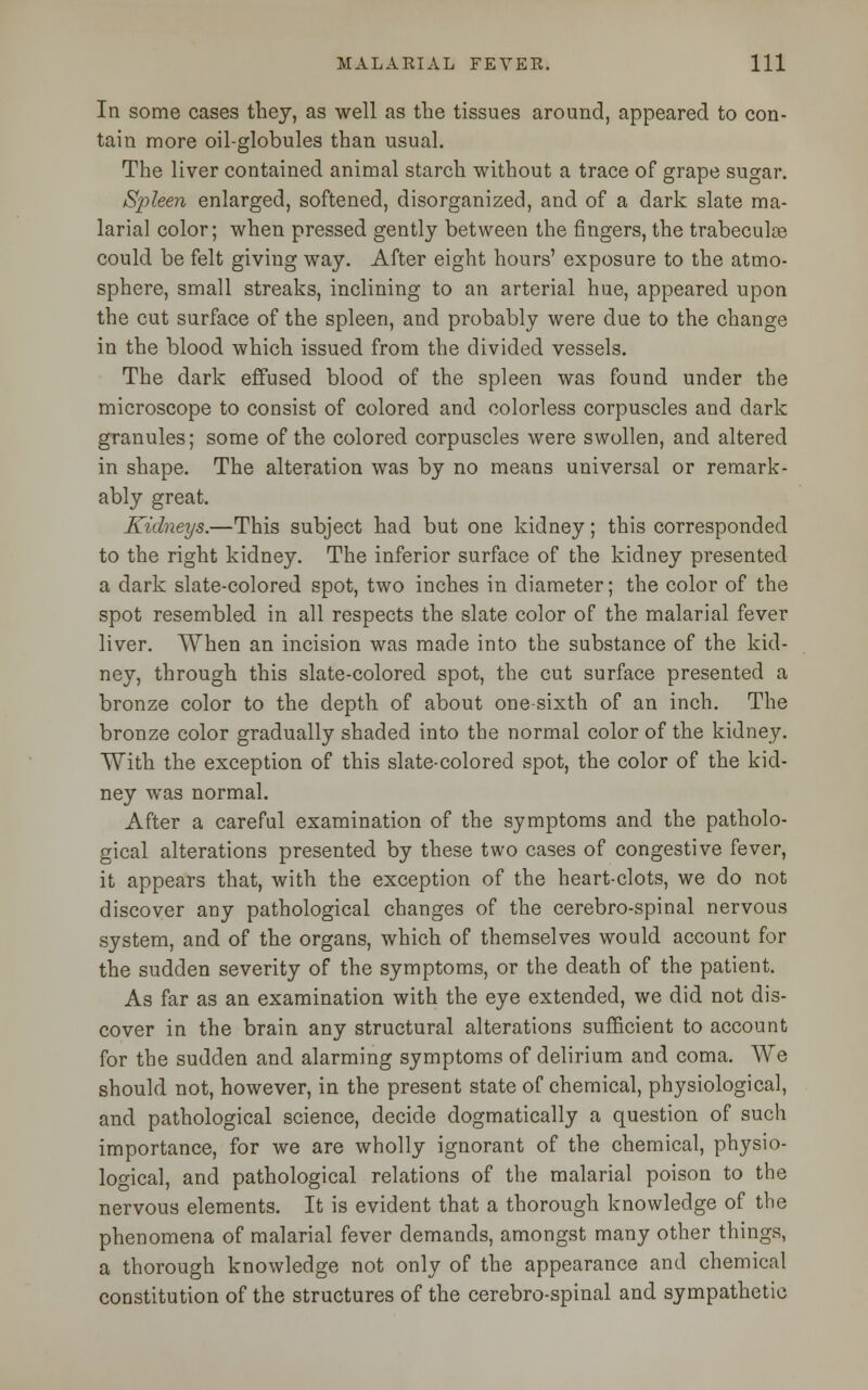 In some cases they, as well as the tissues around, appeared to con- tain more oil-globules than usual. The liver contained animal starch without a trace of grape sugar. Spleen enlarged, softened, disorganized, and of a dark slate ma- larial color; when pressed gently between the fingers, the trabecular could be felt giving way. After eight hours' exposure to the atmo- sphere, small streaks, inclining to an arterial hue, appeared upon the cut surface of the spleen, and probably were due to the change in the blood which issued from the divided vessels. The dark effused blood of the spleen was found under the microscope to consist of colored and colorless corpuscles and dark granules; some of the colored corpuscles were swollen, and altered in shape. The alteration was by no means universal or remark- ably great. Kidneys.—This subject had but one kidney; this corresponded to the right kidney. The inferior surface of the kidney presented a dark slate-colored spot, two inches in diameter; the color of the spot resembled in all respects the slate color of the malarial fever liver. When an incision was made into the substance of the kid- ney, through this slate-colored spot, the cut surface presented a bronze color to the depth of about one-sixth of an inch. The bronze color gradually shaded into the normal color of the kidney. With the exception of this slate-colored spot, the color of the kid- ney was normal. After a careful examination of the symptoms and the patholo- gical alterations presented by these two cases of congestive fever, it appears that, with the exception of the heart-clots, we do not discover any pathological changes of the cerebro-spinal nervous system, and of the organs, which of themselves would account for the sudden severity of the symptoms, or the death of the patient. As far as an examination with the eye extended, we did not dis- cover in the brain any structural alterations sufficient to account for the sudden and alarming symptoms of delirium and coma. We should not, however, in the present state of chemical, physiological, and pathological science, decide dogmatically a question of such importance, for we are wholly ignorant of the chemical, physio- logical, and pathological relations of the malarial poison to the nervous elements. It is evident that a thorough knowledge of the phenomena of malarial fever demands, amongst many other things, a thorough knowledge not only of the appearance and chemical constitution of the structures of the cerebro-spinal and sympathetic