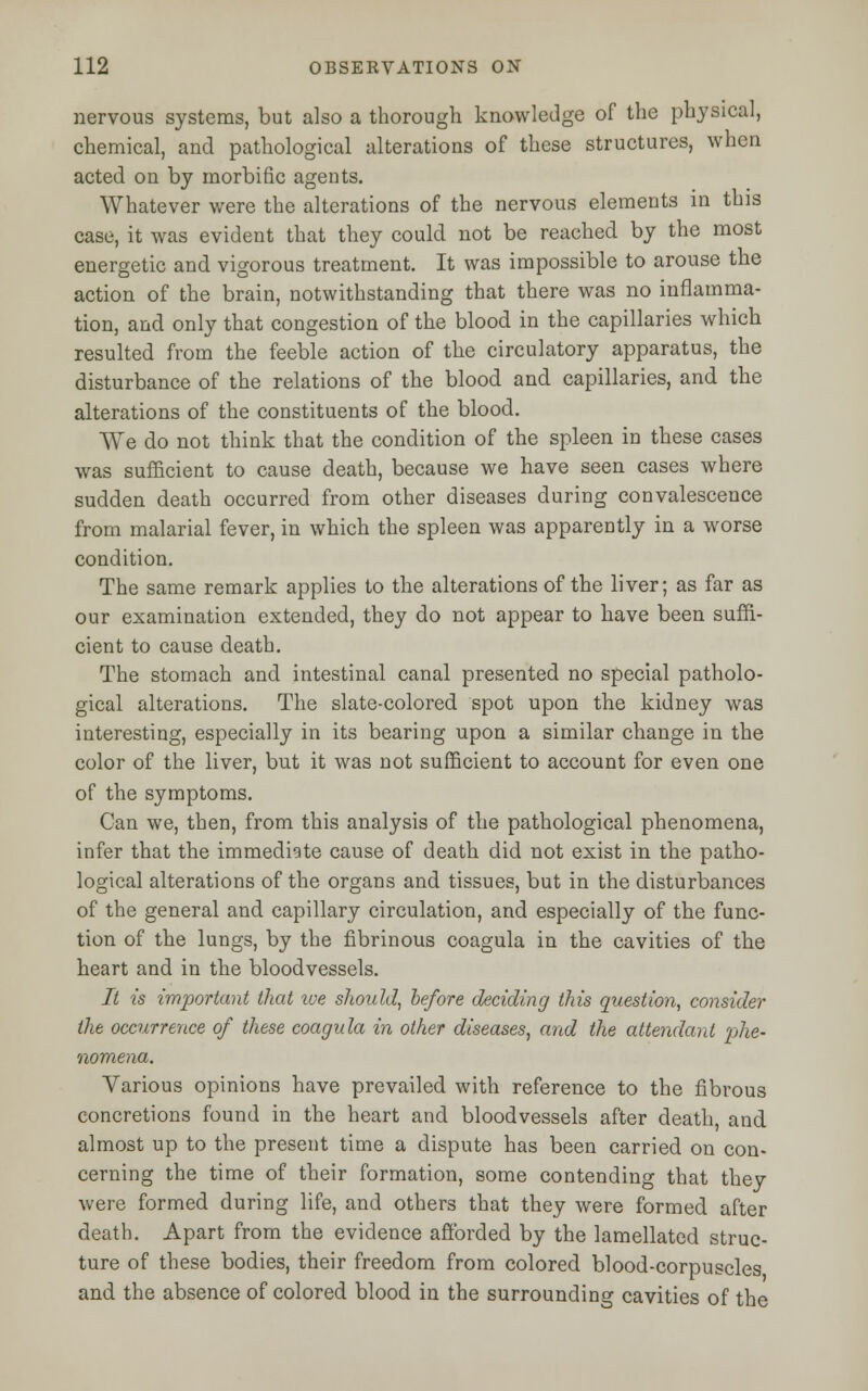 nervous systems, but also a thorough knowledge of the physical, chemical, and pathological alterations of these structures, when acted on by morbific agents. Whatever were the alterations of the nervous elements in this case, it was evident that they could not be reached by the most energetic and vigorous treatment. It was impossible to arouse the action of the brain, notwithstanding that there was no inflamma- tion, and only that congestion of the blood in the capillaries which resulted from the feeble action of the circulatory apparatus, the disturbance of the relations of the blood and capillaries, and the alterations of the constituents of the blood. We do not think that the condition of the spleen in these cases was sufficient to cause death, because we have seen cases where sudden death occurred from other diseases during convalescence from malarial fever, in which the spleen was apparently in a worse condition. The same remark applies to the alterations of the liver; as far as our examination extended, they do not appear to have been suffi- cient to cause death. The stomach and intestinal canal presented no special patholo- gical alterations. The slate-colored spot upon the kidney was interesting, especially in its bearing upon a similar change in the color of the liver, but it was not sufficient to account for even one of the symptoms. Can we, then, from this analysis of the pathological phenomena, infer that the immediate cause of death did not exist in the patho- logical alterations of the organs and tissues, but in the disturbances of the general and capillary circulation, and especially of the func- tion of the lungs, by the fibrinous coagula in the cavities of the heart and in the bloodvessels. It is important that ive should, before deciding this question, consider the occurrence of these coagula in other diseases, and the attendant phe- nomena. Yarious opinions have prevailed with reference to the fibrous concretions found in the heart and bloodvessels after death, and almost up to the present time a dispute has been carried on con- cerning the time of their formation, some contending that they were formed during life, and others that they were formed after death. Apart from the evidence afforded by the lamellated struc- ture of these bodies, their freedom from colored blood-corpuscles and the absence of colored blood in the surrounding cavities of the