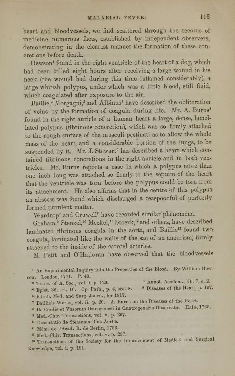 heart and bloodvessels, we find scattered through the records of medicine numerous facts, established by independent observers, demonstrating in the clearest manner the formation of these con- cretions before death. Hewson1 found in the right ventricle of the heart of a dog, which had been killed eight hours after receiving a large wound in his neck (the wound had during this time inflamed considerably), a large whitish polypus, under which was a little blood, still fluid, which coagulated after exposure to the air. Baillie,2 Morgagni,3 and Albinus4 have described the obliteration of veins by the formation of coagula during life. Mr. A. Burns5 found in the right auricle of a human heart a large, dense, lamel- lated polypus (fibrinous concretion), which was so firmly attached to the rough surface of the musculi pectinati as to allow the whole mass of the heart, and a considerable portion of the lungs, to be suspended by it. Mr. J. Stewart6 has described a heart which con- tained fibrinous concretions in the right auricle and in both ven- tricles. Mr. Burns reports a case in which a polypus more than one inch long was attached so firmly to the septum of the heart that the ventricle was torn before the polypus could be torn from its attachment. He also affirms that in the centre of this polypus an abscess was found which discharged a teaspoonful of perfectly formed purulent matter. Wardrop7 and Cruwell8 have recorded similar phenomena. Graham,9 Stenzel,10 Meckel,11 Stoerk,I2and others, have described laminated fibrinous coagula in the aorta, and Baillie13 found two coagula, laminated like the walls of the sac of an aneurism, firmly attached to the inside of the carotid arteries. M. Petit and O'Halloran have observed that the bloodvessels 1 An Experimental Inquiry into the Properties of the Blood. By William Hew- son. London, 1771. P. 49. 2 Trans, of A. Soc, vol. i. p. 129. 3 Annot. Academ., lib. 7, c. 2. « Epist. 36, art. 10. Op. Path., p. 6, sec. 8. 5 Diseases of the Heart, p. 197. 6 Edinh. Med. and Surg. Journ., for 1817. 7 Baillie's Works, vol. ii. p. 20. A. Burns on the Diseases of the Heart. 8 De Cordis et Vasorum Osteogenesi in Quatrogenaria Observata. Halse, 1765. 9 Med.-Chir. Transactions, vol. v. p. 297. 10 Dissertatio de Steatomatibus Aortse.  Mem. de PAcad. R. de Berlin, 1756. 12 Med.-Chir. Transactions, vol. v. p. 287. 13 Transactions of the Society for the Improvement of Medical and Surgical Knowledge, vol. i. p. 191.