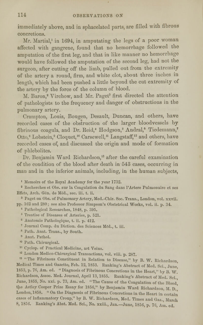 immediately above, and in sphacelated parts, are rilled with fibrous concretions. Mr. Martial,1 in 1694, in amputating the legs of a poor woman affected with gangrene, found that no hemorrhage followed the amputation of the first leg, and that in like manner no hemorrhage would have followed the amputation of the second leg, had not the surgeon, after cutting off the limb, pulled out from the extremity of the artery a round, firm, and white clot, about three inches in length, which had been pushed a little beyond the cut extremity of the artery by the force of the column of blood. M. Baron,2 Virchow, and Mr. Paget3 first directed the attention of pathologists to the frequency and danger of obstructions in the pulmonary artery. Crarnpton, Louis, Bougen, Desault, Duncan, and others, have recorded cases of the obstruction of the larger bloodvessels by fibrinous coagula, and Dr. Keid,4 Hodgson,5 Andral,6 Tiedemann,7 Otto,8 Lobstein,9 Cloquet,10 Carsewell,11 Langstaff,12 and others, have recorded cases of, and discussed the origin and mode of formation of phlebolites. Dr. Benjamin Ward Richardson,'3 after the careful examination of the condition of the blood after death in 543 cases, occurring in man and in the inferior animals, including, in the human subjects, 1 Memoirs of the Royal Academy for the year 1732. 2 Recherches et Obs. sur la Coagulation du Sang dans l'Artere Pulmonaire et ses Effets, Arch. Gen. de Med., sec. iii. t. ii. 3 Paget on Obs. of Pulmonary Artery, Med.-Chir. Soc. Trans., London, vol. xxvii. pp. 162 and 280; see also Professor Simpson's Obstetrical Works, vol. ii. p. 34. 4 Pathological Researches, 1848, p. 395. 5 Treatise of Diseases of Arteries, p. 521. 6 Anatomie Pathologique, t. ii. p. 412. 7 Journal Comp. du Diction, des Sciences Med., t. iii. 8 Path. Anat. Trans., by South. 9 Anat. Pathol. 10 Path. Chirurgical. 11 Cyclop, of Practical Medicine, art Veins. 12 London Medico-Chirurgical Transactions, vol. viii. p. 287. 13  The Fibrinous Constituent in Relation to Disease, by B. W. Richardson Medical Times and Gazette, Feb. 12, 1853. Ranking's Abstract of Med. Sci., June' 1853, p. 76, Am. ed.  Diagnosis of Fibrinous Concretions in the Heart, by B. W.' Richardson, Assoc. Med. Journal, April 13,1855. Ranking's Abstract of Med. Sci. June, 1855, No. xxi. p. 73, Am. ed.  The Cause of the Coagulation of the Bloodj the Astley Cooper Prize Essay for 1856, by Benjamin Ward Richardson M. D.' London, 1858.  On the Diagnosis of Fibrinous Concretions in the Heart in certain cases of Inflammatory Croup, by B. W. Richardson, Med. Times and Gaz., March 8, 1856. Ranking's Abst. Med. Sci., No. xxiii., Jan.—June, 1856, p. 76, Am. ed.