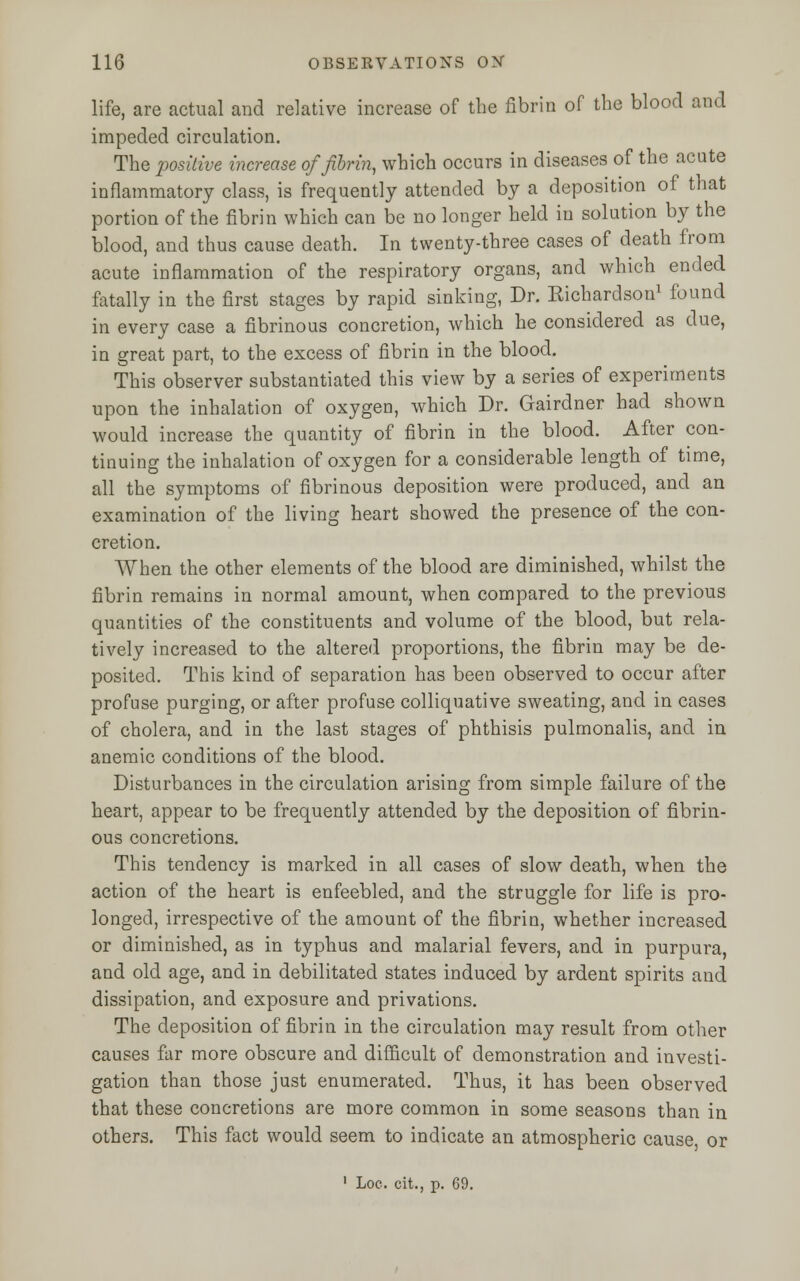 life, are actual and relative increase of the fibrin of the blood and impeded circulation. The positive increase of fibrin, which occurs in diseases of the acute inflammatory class, is frequently attended by a deposition of that portion of the fibrin which can be no longer held iu solution by the blood, and thus cause death. In twenty-three cases of death from acute inflammation of the respiratory organs, and which ended fatally in the first stages by rapid sinking, Dr. Richardson1 found in every case a fibrinous concretion, which he considered as due, in great part, to the excess of fibrin in the blood. This observer substantiated this view by a series of experiments upon the inhalation of oxygen, which Dr. Gairdner had shown would increase the quantity of fibrin in the blood. After con- tinuing the inhalation of oxygen for a considerable length of time, all the symptoms of fibrinous deposition were produced, and an examination of the living heart showed the presence of the con- cretion. When the other elements of the blood are diminished, whilst the fibrin remains in normal amount, when compared to the previous quantities of the constituents and volume of the blood, but rela- tively increased to the altered proportions, the fibrin may be de- posited. This kind of separation has been observed to occur after profuse purging, or after profuse colliquative sweating, and in cases of cholera, and in the last stages of phthisis pulmonalis, and in anemic conditions of the blood. Disturbances in the circulation arising from simple failure of the heart, appear to be frequently attended by the deposition of fibrin- ous concretions. This tendency is marked in all cases of slow death, when the action of the heart is enfeebled, and the struggle for life is pro- longed, irrespective of the amount of the fibrin, whether increased or diminished, as in typhus and malarial fevers, and in purpura, and old age, and in debilitated states induced by ardent spirits and dissipation, and exposure and privations. The deposition of fibrin in the circulation may result from other causes far more obscure and difficult of demonstration and investi- gation than those just enumerated. Thus, it has been observed that these concretions are more common in some seasons than in others. This fact would seem to indicate an atmospheric cause, or 1 Loe. cit., p. 69.