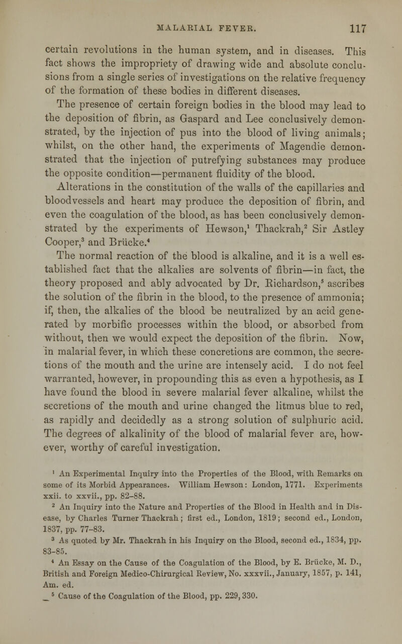 certain revolutions in the human system, and in diseases. This fact shows the impropriety of drawing wide and absolute conclu- sions from a single series of investigations on the relative frequency of the formation of these bodies in different diseases. The presence of certain foreign bodies in the blood may lead to the deposition of fibrin, as Gaspard and Lee conclusively demon- strated, by the injection of pus into the blood of living animals; whilst, on the other hand, the experiments of Magendie demon- strated that the injection of putrefying substances may produce the opposite condition—permanent fluidity of the blood. Alterations in the constitution of the walls of the capillaries and bloodvessels and heart may produce the deposition of fibrin, and even the coagulation of the blood, as has been conclusively demon- strated by the experiments of Hewson,1 Thackrah,2 Sir Astley Cooper,3 and Brucke.4 The normal reaction of the blood is alkaline, and it is a well es- tablished fact that the alkalies are solvents of fibrin—in fact, the theory proposed and ably advocated by Dr. Eichardson,5 ascribes the solution of the fibrin in the blood, to the presence of ammonia; if, then, the alkalies of the blood be neutralized by an acid gene- rated by morbific processes within the blood, or absorbed from without, then we would expect the deposition of the fibrin. Now, in malarial fever, in which these concretions are common, the secre- tions of the mouth and the urine are intensely acid. I do not feel warranted, however, in propounding this as even a hypothesis, as I have found the blood in severe malarial fever alkaline, whilst the secretions of the mouth and urine changed the litmus blue to reel, as rapidly and decidedly as a strong solution of sulphuric acid. The degrees of alkalinity of the blood of malarial fever are, how- ever, worthy of careful investigation. 1 An Experimental Inquiry into the Properties of the Blood, with Remarks on some of its Morbid Appearances. William Hewson: London, 1771. Experiments xxii. to xxvii., pp. 82-88. 2 An Inquiry into the Nature and Properties of the Blood in Health and in Dis- ease, by Charles Turner Thackrah; first ed., London, 1819; second ed., London, 1837, pp. 77-83. 3 As quoted by Mr. Thackrah in his Inquiry on the Blood, second ed., 1834, pp. 83-85. 4 An Essay on the Cause of the Coagulation of the Blood, by E. Brucke, M. D., British and Foreign Medico-Chirurgical Review, No. xxxvii., January, 1857, p. 141, Am. ed.