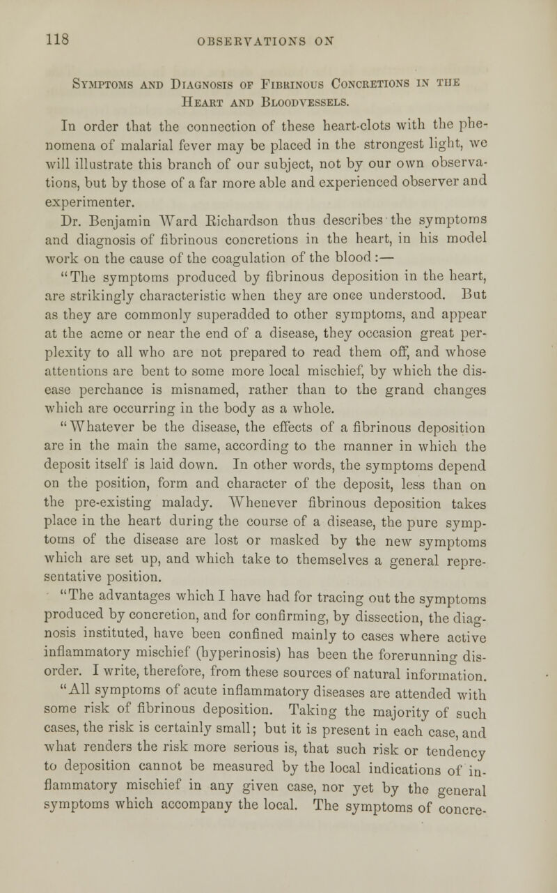 Symptoms and Diagnosis of Fibrinous Concretions in the Heart and Bloodvessels. In order that the connection of these heart-clots with the phe- nomena of malarial fever may be placed in the strongest light, we will illustrate this branch of our subject, not by our own observa- tions, but by those of a far more able and experienced observer and experimenter. Dr. Benjamin Ward Richardson thus describes the symptoms and diagnosis of fibrinous concretions in the heart, in his model work on the cause of the coagulation of the blood :— The symptoms produced by fibrinous deposition in the heart, are strikingly characteristic when they are once understood. But as they are commonly superadded to other symptoms, and appear at the acme or near the end of a disease, they occasion great per- plexity to all who are not prepared to read them off, and whose attentions are bent to some more local mischief, by which the dis- ease perchance is misnamed, rather than to the grand changes which are occurring in the body as a whole. Whatever be the disease, the effects of a fibrinous deposition are in the main the same, according to the manner in which the deposit itself is laid down. In other words, the symptoms depend on the position, form and character of the deposit, less than on the pre-existing malady. Whenever fibrinous deposition takes place in the heart during the course of a disease, the pure symp- toms of the disease are lost or masked by the new symptoms which are set up, and which take to themselves a general repre- sentative position. The advantages which I have had for tracing out the symptoms produced by concretion, and for confirming, by dissection, the diag- nosis instituted, have been confined mainly to cases where active inflammatory mischief (hyperinosis) has been the forerunning dis- order. I write, therefore, from these sources of natural information. All symptoms of acute inflammatory diseases are attended with some risk of fibrinous deposition. Taking the majority of such cases, the risk is certainly small; but it is present in each case, and what renders the risk more serious is, that such risk or tendency to deposition cannot be measured by the local indications of in- flammatory mischief in any given case, nor yet by the general symptoms which accompany the local. The symptoms of concre-