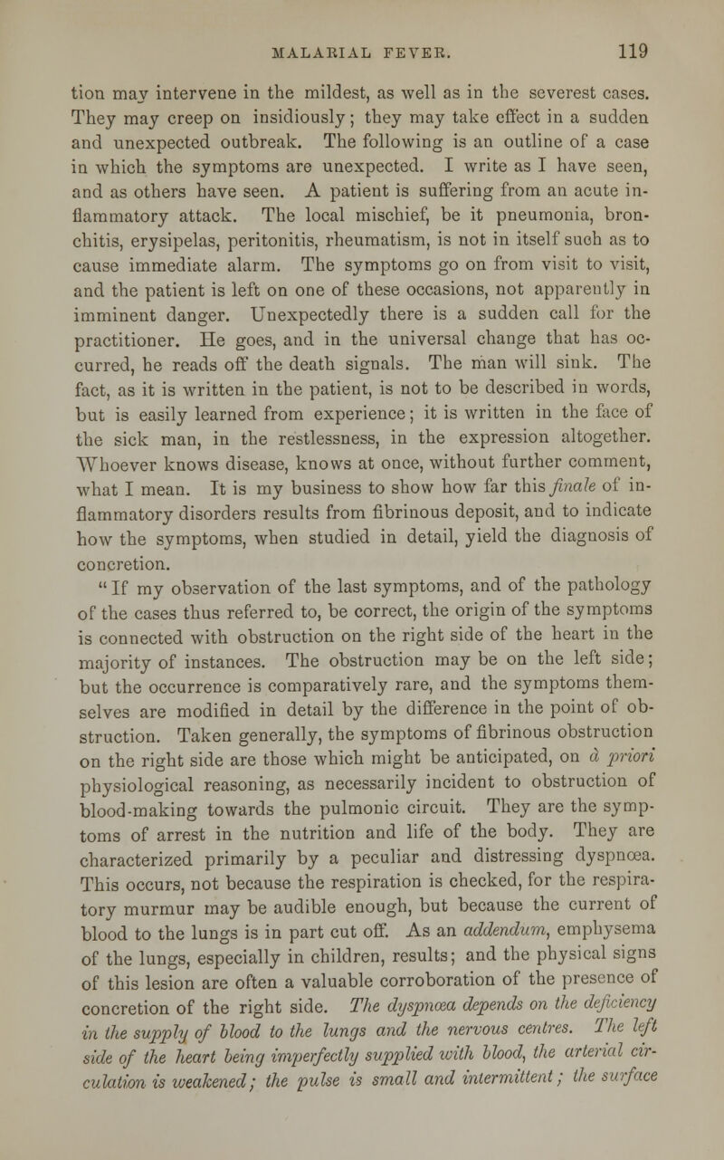 tion may intervene in the mildest, as well as in the severest cases. They may creep on insidiously; they may take effect in a sudden and unexpected outbreak. The following is an outline of a case in which the symptoms are unexpected. I write as I have seen, and as others have seen. A patient is suffering from an acute in- flammatory attack. The local mischief, be it pneumonia, bron- chitis, erysipelas, peritonitis, rheumatism, is not in itself such as to cause immediate alarm. The symptoms go on from visit to visit, and the patient is left on one of these occasions, not apparently in imminent danger. Unexpectedly there is a sudden call for the practitioner. He goes, and in the universal change that has oc- curred, he reads off the death signals. The man will sink. The fact, as it is written in the patient, is not to be described in words, but is easily learned from experience; it is written in the face of the sick man, in the restlessness, in the expression altogether. Whoever knows disease, knows at once, without further comment, what I mean. It is my business to show how far this finale of in- flammatory disorders results from fibrinous deposit, and to indicate how the symptoms, when studied in detail, yield the diagnosis of concretion.  If my observation of the last symptoms, and of the pathology of the cases thus referred to, be correct, the origin of the symptoms is connected with obstruction on the right side of the heart in the majority of instances. The obstruction may be on the left side; but the occurrence is comparatively rare, and the symptoms them- selves are modified in detail by the difference in the point of ob- struction. Taken generally, the symptoms of fibrinous obstruction on the right side are those which might be anticipated, on d priori physiological reasoning, as necessarily incident to obstruction of blood-making towards the pulmonic circuit. They are the symp- toms of arrest in the nutrition and life of the body. They are characterized primarily by a peculiar and distressing dyspnoea. This occurs, not because the respiration is checked, for the respira- tory murmur may be audible enough, but because the current of blood to the lungs is in part cut off. As an addendum, emphysema of the lungs, especially in children, results; and the physical signs of this lesion are often a valuable corroboration of the presence of concretion of the right side. The dyspnoea depends on the deficiency in the supply of Mood to the lungs and the nervous centres. The left side of the heart being imperfectly supplied with blood, the arterial cir- culation is weakened; the pulse is small and intermittent; the surface