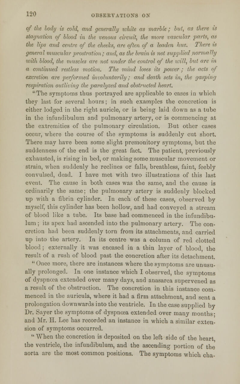 of the body is cold, and generally white as marble; but, as there is stagnation of blood in the venous circuit, the more vascular parts, as the lips and centre of the cheeks, are often of a leaden hue. There is general muscular prostration; and, as the brain is not supplied normally with blood, the muscles are not under the control of the will, but are in a continued restless motion. The mind loses its power ; the acts of excretion are performed invohmtarily; and death sets in, the gasping respiratioji outliving the paralyzed and obstructed heart. The symptoms thus portrayed are applicable to cases in which they last for several hours; in such examples the concretion is either lodged in the right auricle, or is being laid down as a tube in the infundibulum and pulmonary artery, or is commencing at the extremities of the pulmonary circulation. But other cases occur, where the course of the symptoms is suddenly cut short. There may have been some slight premonitory symptoms, but the suddenness of the end is the great fact. The patient, previously exhausted, is rising in bed, or making some muscular movement or strain, when suddenly he reclines or falls, breathless, faint, feebly convulsed, dead. I have met with two illustrations of this last event. The cause in both cases was the same, and the cause is ordinarily the same; the pulmonary artery is suddenly blocked up with a fibrin cylinder. In each of these cases, observed by myself, this cylinder has been hollow, and had conveyed a stream of blood like a tube. Its base had commenced in the infundibu- lum ; its apex had ascended into the pulmonary artery. The con- cretion had been suddenly torn from its attachments, and carried up into the artery. In its centre was a column of red clotted blood; externally it was encased in a thin layer of blood, the result of a rush of blood past the concretion after its detachment.  Once more, there are instances where the symptoms are unusu- ally prolonged. In one instance which I observed, the symptoms of dyspnoea extended over many days, and anasarca supervened as a result of the obstruction. The concretion in this instance com- menced in the auricula, where it had a firm attachment, and sent a prolongation downwards into the ventricle. In the case supplied by Dr. Sayer the symptoms of dyspnoea extended over many months- and Mr. H. Lee has recorded an instance in which a similar exten- sion of symptoms occurred.  When the concretion is deposited on the left side of the heart the ventricle, the infundibulum, and the ascending portion of the aorta are the most common positions. The symptoms which cha-