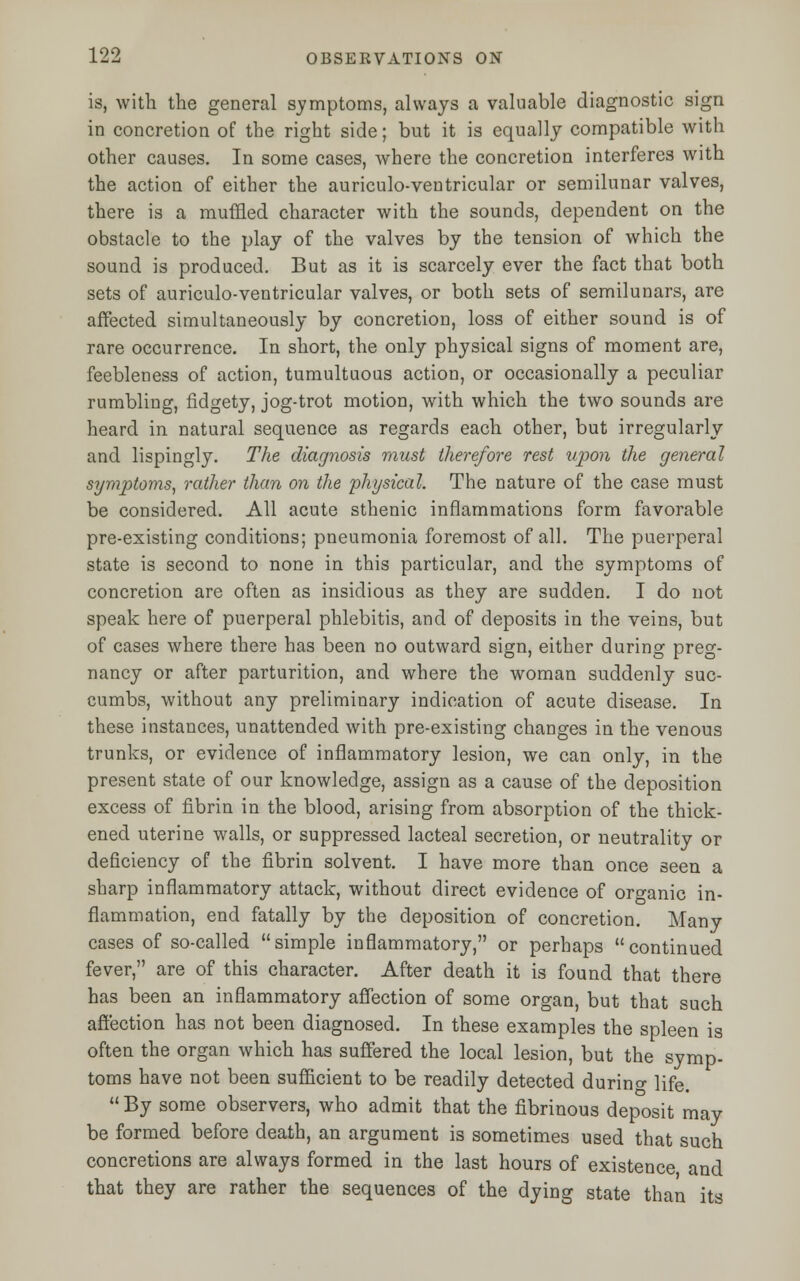 is, with the general symptoms, always a valuable diagnostic sign in concretion of the right side; but it is equally compatible with other causes. In some cases, where the concretion interferes with the action of either the auriculo-ventricular or semilunar valves, there is a muffled character with the sounds, dependent on the obstacle to the play of the valves by the tension of which the sound is produced. But as it is scarcely ever the fact that both sets of auriculo-ventricular valves, or both sets of semilunars, are affected simultaneously by concretion, loss of either sound is of rare occurrence. In short, the only physical signs of moment are, feebleness of action, tumultuous action, or occasionally a peculiar rumbling, fidgety, jog-trot motion, with which the two sounds are heard in natural sequence as regards each other, but irregularly and lispingly. The diagnosis must therefore rest upon the general symptoms, rather than on the physical. The nature of the case must be considered. All acute sthenic inflammations form favorable pre-existing conditions; pneumonia foremost of all. The puerperal state is second to none in this particular, and the symptoms of concretion are often as insidious as they are sudden. I do not speak here of puerperal phlebitis, and of deposits in the veins, but of cases where there has been no outward sign, either during preg- nancy or after parturition, and where the woman suddenly suc- cumbs, without any preliminary indication of acute disease. In these instances, unattended with pre-existing changes in the venous trunks, or evidence of inflammatory lesion, we can only, in the present state of our knowledge, assign as a cause of the deposition excess of fibrin in the blood, arising from absorption of the thick- ened uterine walls, or suppressed lacteal secretion, or neutrality or deficiency of the fibrin solvent. I have more than once seen a sharp inflammatory attack, without direct evidence of organic in- flammation, end fatally by the deposition of concretion. Many cases of so-called simple inflammatory, or perhaps continued fever, are of this character. After death it is found that there has been an inflammatory affection of some organ, but that such affection has not been diagnosed. In these examples the spleen is often the organ which has suffered the local lesion, but the symp- toms have not been sufficient to be readily detected durino- Hfe.  By some observers, who admit that the fibrinous deposit may be formed before death, an argument is sometimes used that such concretions are always formed in the last hours of existence and that they are rather the sequences of the dying state than its