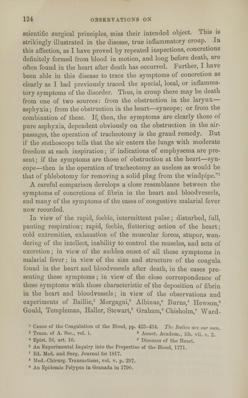 scientific surgical principles, miss their intended object. This is strikingly illustrated in the disease, true inflammatory croup. In this affection, as I have proved by repeated inspections, concretions definitely formed from blood in motion, and long before death, are often found in the heart after death has occurred. Further, I have been able in this disease to trace the symptoms of concretion as clearly as I had previously traced the special, local, or inflamma- tory symptoms of the disorder. Thus, in croup there may be death from one of two sources: from the obstruction in the larynx— asphyxia; from the obstruction in the heart—syncope; or from the combination of these. If, then, the symptoms are clearly those of pure asphyxia, dependent obviously on the obstruction in the air- passages, the operation of tracheotomy is the grand remedy. But if the stethoscope tells that the air enters the lungs with moderate freedom at each inspiration ; if indications of emphysema are pre- sent ; if the symptoms are those of obstruction at the heart—syn- cope—then is the operation of tracheotomy as useless as would be that of phlebotomy for removing a solid plug from the windpipe.1 A careful comparison develops a close resemblance between the symptoms of concretions of fibrin in the heart and bloodvessels, and many of the symptoms of the cases of congestive malarial fever now recorded. In view of the rapid, feeble, intermittent pulse; disturbed, full, panting respiration-; rapid, feeble, fluttering action of the heart; cold extremities, exhaustion of the muscular forces, stupor, wan- dering of the intellect, inability to control the muscles, and acts of excretion; in view of the sudden onset of all these symptoms in malarial fever; in view of the size and structure of the coagula found in the heart and bloodvessels after death, in the cases pre- senting these symptoms ; in view of the close correspondence of these symptoms with those characteristic of the deposition of fibrin in the heart and bloodvessels; in view of the observations and experiments of Baillie,2 Morgagni,3 Albinus,4 Burns,5 Hewson,6 Gould, Templeman, Haller, Stewart,7 Graham,8 Chisholm,9 Ward- 1 Cause of the Coagulation of the Blood, pp. 423-434. The Italics are our own. 2 Trans, of A. Soc, vol. i. 3 Annot. Academ., lib. vii. c. 2. 4 Epist. 36, art. 10. 5 Diseases of the Heart. 6 An Experimental Inquiry into the Properties of the Blood, 1771. 7 Ed. Med. and Surg. Journal for 1817. 8 Med.-Chirurg. Transactions, vol. v. p. 297. 9 An Epidemic Polypus in Granada in 1790.