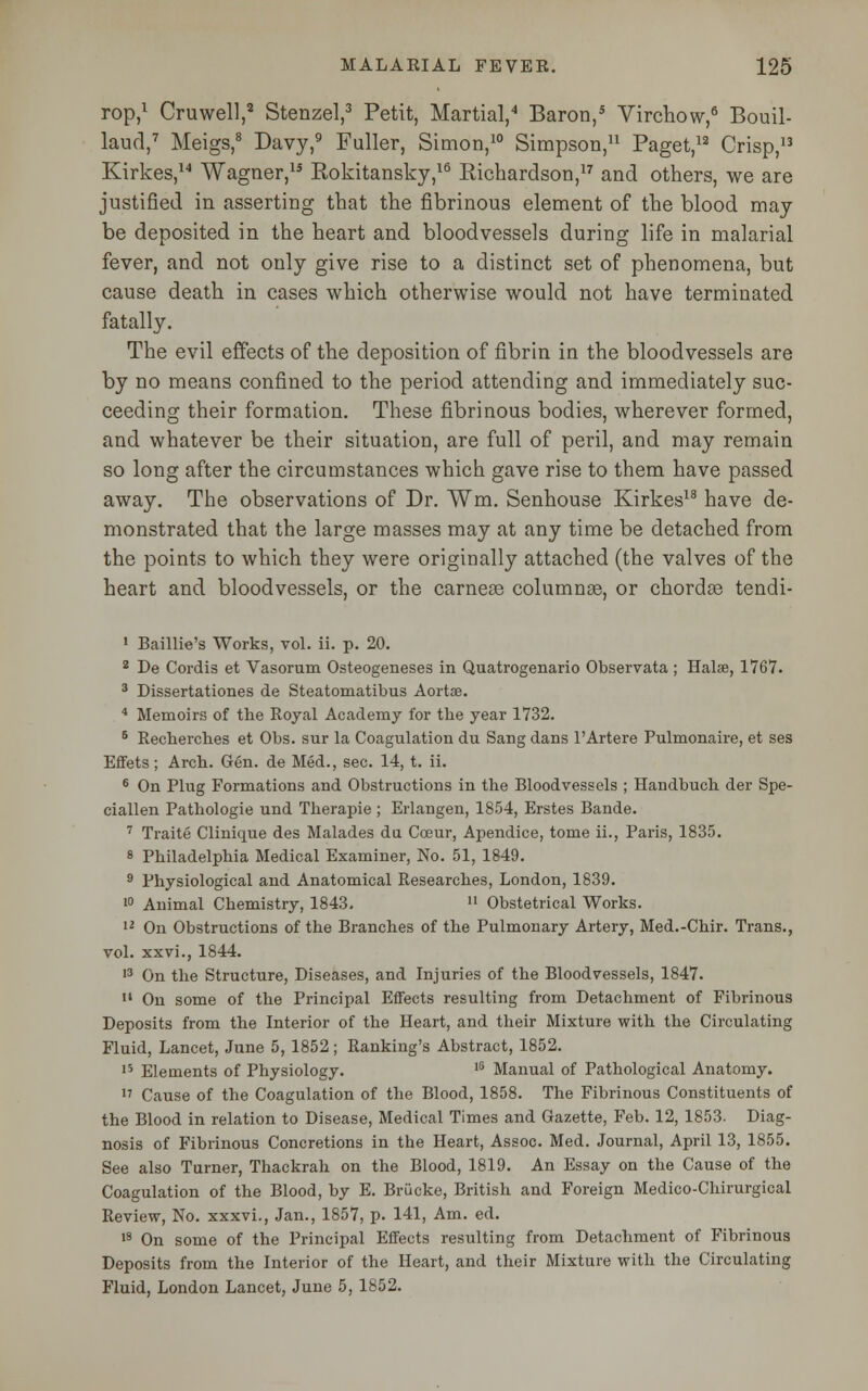 rop,1 Cruwell,8 Stenzel,3 Petit, Martial,4 Baron,5 Virchow,6 Bouil- laud,7 Meigs,8 Davy,9 Fuller, Simon,10 Simpson,11 Paget,12 Crisp,13 Kirkes,14 Wagner,15 Rokitansky,16 Richardson,17 and others, we are justified in asserting that the fibrinous element of the blood may be deposited in the heart and bloodvessels during life in malarial fever, and not only give rise to a distinct set of phenomena, but cause death in cases which otherwise would not have terminated fatally. The evil effects of the deposition of fibrin in the bloodvessels are by no means confined to the period attending and immediately suc- ceeding their formation. These fibrinous bodies, wherever formed, and whatever be their situation, are full of peril, and may remain so long after the circumstances which gave rise to them have passed away. The observations of Dr. Wm. Senhouse Kirkes18 have de- monstrated that the large masses may at any time be detached from the points to which they were originally attached (the valves of the heart and bloodvessels, or the carnese columnas, or chorda? tendi- 1 Baillie's Works, vol. ii. p. 20. 2 De Cordis et Vasorum Osteogeneses in Quatrogenario Observata ; Halse, 1767. 3 Dissertationes de Steatomatibus Aortae. 4 Memoirs of the Royal Academy for the year 1732. 6 Recherches et Obs. sur la Coagulation du Sang dans TArtere Pulmonaire, et ses Effets; Arch. Gen. de Med., sec. 14, t. ii. 6 On Plug Formations and Obstructions in the Bloodvessels ; Handbuch der Spe- ciallen Pathologie und Therapie ; Erlangen, 1854, Erstes Bande. 7 Traite Clinique des Malades du Cceur, Apendice, tome ii., Paris, 1835. 8 Philadelphia Medical Examiner, No. 51, 1849. 9 Physiological and Anatomical Researches, London, 1839. 10 Animal Chemistry, 1843. u Obstetrical Works. 12 On Obstructions of the Branches of the Pulmonary Artery, Med.-Chir. Trans., vol. xxvi., 1844. 13 On the Structure, Diseases, and Injuries of the Bloodvessels, 1847. 14 On some of the Principal Effects resulting from Detachment of Fibrinous Deposits from the Interior of the Heart, and their Mixture with the Circulating Fluid, Lancet, June 5, 1852; Ranking's Abstract, 1852. 15 Elements of Physiology. I5 Manual of Pathological Anatomy. « Cause of the Coagulation of the Blood, 1858. The Fibrinous Constituents of the Blood in relation to Disease, Medical Times and Gazette, Feb. 12, 1853. Diag- nosis of Fibrinous Concretions in the Heart, Assoc. Med. Journal, April 13, 1855. See also Turner, Thackrah on the Blood, 1819. An Essay on the Cause of the Coagulation of the Blood, by E. Briicke, British and Foreign Medico-Chirurgical Review, No. xxxvi., Jan., 1857, p. 141, Am. ed. 18 On some of the Principal Effects resulting from Detachment of Fibrinous Deposits from the Interior of the Heart, and their Mixture with the Circulating Fluid, London Lancet, June 5, 1852.