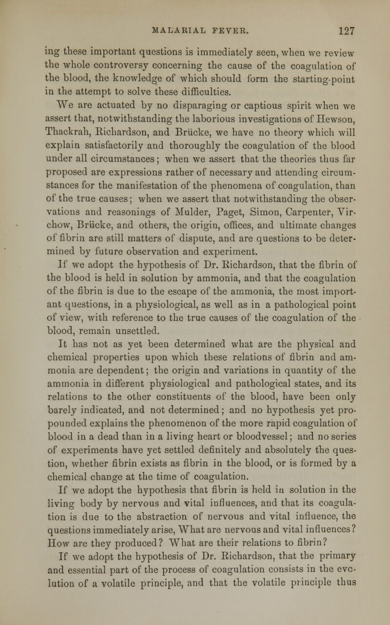 ing these important questions is immediately seen, when we review the whole controversy concerning the cause of the coagulation of the blood, the knowledge of which should form the starting-point in the attempt to solve these difficulties. We are actuated by no disparaging or captious spirit when we assert that, notwithstanding the laborious investigations of Hewson, Thackrah, Eichardson, and Briicke, we have no theory which will explain satisfactorily and thoroughly the coagulation of the blood under all circumstances; when we assert that the theories thus far proposed are expressions rather of necessary and attending circum- stances for the manifestation of the phenomena of coagulation, than of the true causes; when we assert that notwithstanding the obser- vations and reasonings of Mulder, Paget, Simon, Carpenter, Vir- chow, Briicke, and others, the origin, offices, and ultimate changes of fibrin are still matters of dispute, and are questions to be deter- mined by future observation and experiment. If we adopt the hypothesis of Dr. Richardson, that the fibrin of the blood is held in solution by ammonia, and that the coagulation of the fibrin is due to the escape of the ammonia, the most import- ant questions, in a physiological, as well as in a pathological point of view, with reference to the true causes of the coagulation of the blood, remain unsettled. It has not as yet been determined what are the physical and chemical properties upon which these relations of fibrin and am- monia are dependent; the origin and variations in quantity of the ammonia in different physiological and pathological states, and its relations to the other constituents of the blood, have been only barely indicated, and not determined; and no hypothesis yet pro- pounded explains the phenomenon of the more rapid coagulation of blood in a dead than in a living heart or bloodvessel; and no series of experiments have yet settled definitely and absolutely the ques- tion, whether fibrin exists as fibrin in the blood, or is formed by a chemical change at the time of coagulation. If we adopt the hypothesis that fibrin is held in solution in the living body by nervous and vital influences, and that its coagula- tion is due to the abstraction of nervous and vital influence, the questions immediately arise, What are nervous and vital influences? How are they produced? What are their relations to fibrin? If we adopt the hypothesis of Dr. Richardson, that the primary and essential part of the process of coagulation consists in the evo- lution of a volatile principle, and that the volatile principle thus