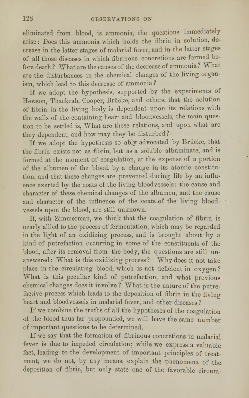 eliminated from blood, is ammonia, the questions immediately arise: Does this ammonia which holds the fibrin in solution, de- crease in the latter stages of malarial fever, and in the latter stages of all those diseases in which fibrinous concretions are formed be- fore death ? What are the causes of the decrease of ammonia ? What are the disturbances in the chemical changes of the living organ- ism, which lead to this decrease of ammonia ? If we adopt the hypothesis, supported by the experiments of Hewson, Thackrah, Cooper, Briicke, and others, that the solution of fibrin in the living body is dependent upon its relations with the walls of the containing heart and bloodvessels, the main ques- tion to be settled is, What are these relations, and upon what are they dependent, and how may they be disturbed? If we adopt the hypothesis so ably advocated by Briicke, that the fibrin exists not as fibrin, but as a soluble albuminate, and is formed at the moment of coagulation, at the expense of a portion of the albumen of the blood, by a change in its atomic constitu- tion, and that these changes are prevented during life by an influ- ence exerted by the coats of the living bloodvessels: the cause and character of these chemical changes of the albumen, and the cause and character of the influence of the coats of the living blood- vessels upon the blood, are still unknown. If, with Zimmerman, we think that the coagulation of fibrin is nearly allied to the process of fermentation, which may be regarded in the light of an oxidizing process, and is brought about by a kind of putrefaction occurring in some of the constituents of the blood, after its removal from the body, the questions are still un- answered: What is this oxidizing process? Why does it not take place in the circulating blood, which is not deficient in oxygen ? What is this peculiar kind of putrefaction, and what previous chemical changes does it involve ? What is the nature of the putre- factive process which leads to the deposition of fibrin in the livino- heart and bloodvessels in malarial fever, and other diseases ? If we combine the truths of all the hypotheses of the coagulation of the blood thus far propounded, we will have the same number of important questions to be determined. If we say that the formation of fibrinous concretions in malarial fever is due to impeded circulation; while we express a valuable fact, leading to the development of important principles of treat- ment, we do not, by any means, explain the phenomena of the deposition of fibrin, but only state one of the favorable circum-