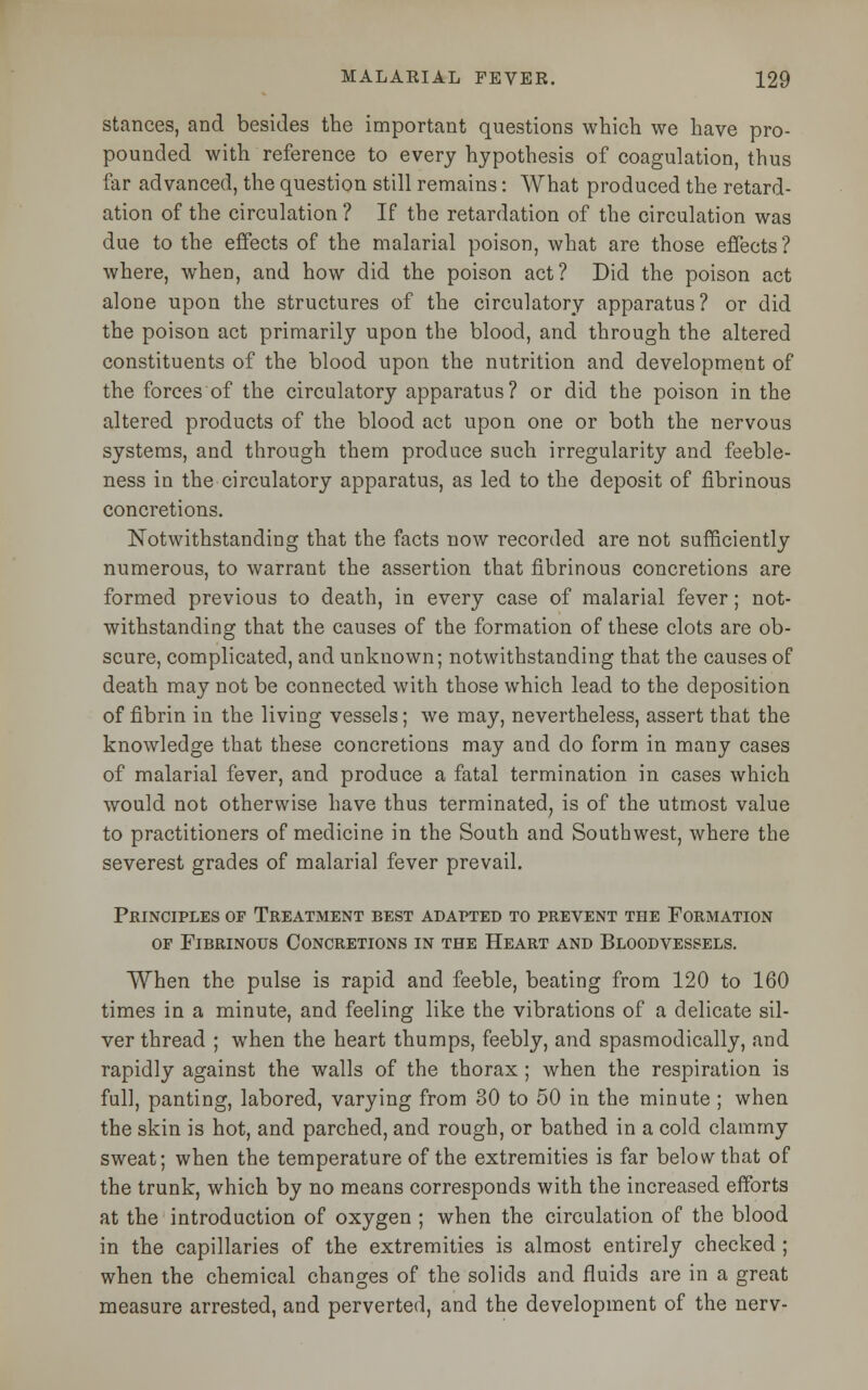 stances, and besides the important questions which we have pro- pounded with reference to every hypothesis of coagulation, thus far advanced, the question still remains: What produced the retard- ation of the circulation ? If the retardation of the circulation was due to the effects of the malarial poison, what are those effects? where, when, and how did the poison act? Did the poison act alone upon the structures of the circulatory apparatus? or did the poison act primarily upon the blood, and through the altered constituents of the blood upon the nutrition and development of the forces of the circulatory apparatus? or did the poison in the altered products of the blood act upon one or both the nervous systems, and through them produce such irregularity and feeble- ness in the circulatory apparatus, as led to the deposit of fibrinous concretions. Notwithstanding that the facts now recorded are not sufficiently numerous, to warrant the assertion that fibrinous concretions are formed previous to death, in every case of malarial fever; not- withstanding that the causes of the formation of these clots are ob- scure, complicated, and unknown; notwithstanding that the causes of death may not be connected with those which lead to the deposition of fibrin in the living vessels; we may, nevertheless, assert that the knowledge that these concretions may and do form in many cases of malarial fever, and produce a fatal termination in cases which would not otherwise have thus terminated, is of the utmost value to practitioners of medicine in the South and Southwest, where the severest grades of malarial fever prevail. Principles op Treatment best adapted to prevent the Formation op Fibrinous Concretions in the Heart and Bloodvessels. When the pulse is rapid and feeble, beating from 120 to 160 times in a minute, and feeling like the vibrations of a delicate sil- ver thread ; when the heart thumps, feebly, and spasmodically, and rapidly against the walls of the thorax ; when the respiration is full, panting, labored, varying from 30 to 50 in the minute ; when the skin is hot, and parched, and rough, or bathed in a cold clammy sweat; when the temperature of the extremities is far below that of the trunk, which by no means corresponds with the increased efforts at the introduction of oxygen ; when the circulation of the blood in the capillaries of the extremities is almost entirely checked ; when the chemical changes of the solids and fluids are in a great measure arrested, and perverted, and the development of the nerv-