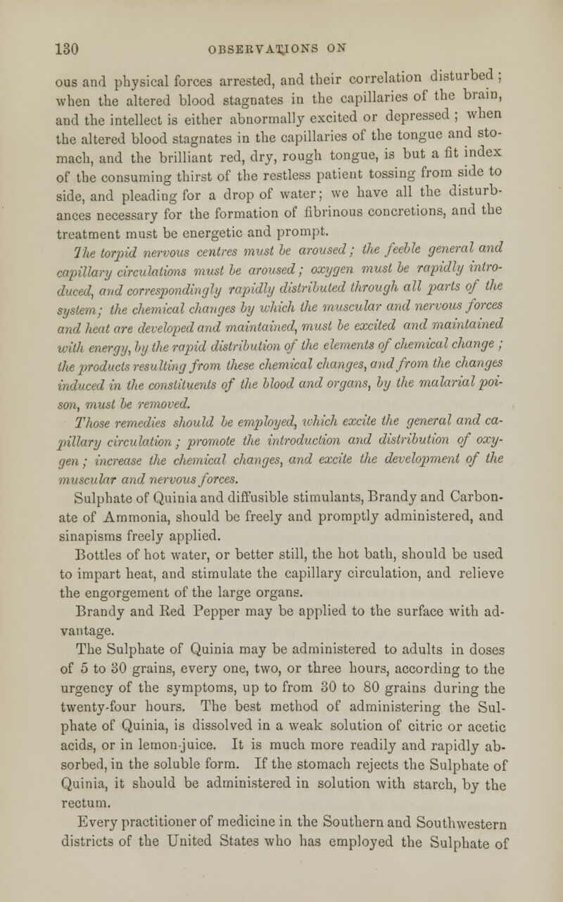 ous and physical forces arrested, and their correlation disturbed ; when the altered blood stagnates in the capillaries of the brain, ami the intellect is either abnormally excited or depressed ; when the altered blood stagnates in the capillaries of the tongue and sto- mach, and the brilliant red, dry, rough tongue, is but a fit index of the consuming thirst of the restless patient tossing from side to side, and pleading for a drop of water; we have all the disturb- ances necessary for the formation of fibrinous concretions, and the treatment must be energetic and prompt. 7he torpid nervous centres must be aroused; the feeble general and capillary circulations must be aroused; oxygen must be rapidly intro- duced, and correspondingly rapidly distributed through all parts of the system; the chemical changes by which the muscular and nervous forces and heat are developed and maintained, must be excited and maintained with energy, by the rapid distribution of the elements of chemical change ; the products resulting from these chemical changes, and from the changes induced in the constituents of the blood and organs, by the malarial poi- son, must be removed. Those remedies should be employed, which excite the general and ca- pillary circulation; promote the introduction and distribution of oxy- gen ; increase the chemical changes, and excite the development of the rmuscular and nervous forces. Sulphate of Quinia and diffusible stimulants, Brandy and Carbon- ate of Ammonia, should be freely and promptly administered, and sinapisms freely applied. Bottles of hot water, or better still, the hot bath, should be used to impart heat, and stimulate the capillary circulation, and relieve the engorgement of the large organs. Brandy and Red Pepper may be applied to the surface with ad- vantage. The Sulphate of Quinia may be administered to adults in doses of 5 to 30 grains, every one, two, or three hours, according to the urgency of the symptoms, up to from 30 to 80 grains during the twenty-four hours. The best method of administering the Sul- phate of Quinia, is dissolved in a weak solution of citric or acetic acids, or in lemon-juice. It is much more readily and rapidly ab- sorbed, in the soluble form. If the stomach rejects the Sulphate of Quinia, it should be administered in solution with starch, by the rectum. Every practitioner of medicine in the Southern and Southwestern districts of the United States who has employed the Sulphate of