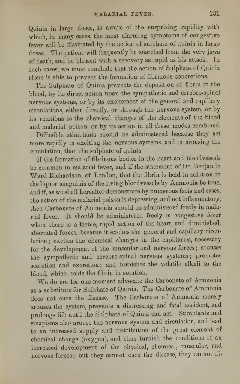 Quinia in large doses, is aware of the surprising rapidity with which, in many cases, the most alarming symptoms of congestive fever will be dissipated by the action of sulphate of quinia in large doses. The patient will frequently be snatched from the very jaws of death, and be blessed with a recovery as rapid as his attack. In such cases, we must conclude that the action of Sulphate of Quinia alone is able to prevent the formation of fibrinous concretions. The Sulphate of Quinia prevents the deposition of fibrin in the blood, by its direct action upon the sympathetic and cerebro-spinal nervous systems, or by its excitement of the general and capillary circulations, either directly, or through the nervous system, or by its relations to the chemical changes of the elements of the blood and malarial poison, or by its action in all these modes combined. Diffusible stimulants should be administered because they act more rapidly in exciting the nervous systems and in arousing the circulation, than the sulphate of quinia. If the formation of fibrinous bodies in the heart and bloodvessels be common in malarial fever, and if the statement of Dr. Benjamin Ward Eichardson, of London, that the fibrin is held in solution in the liquor sanguinis of the living bloodvessels by Ammonia be true, and if, as we shall hereafter demonstrate by numerous facts and cases, the action of the malarial poison is depressing, and not inflammatory, then Carbonate of Ammonia should be administered freely in mala- rial fever. It should be administered freely in congestive fever when there is a feeble, rapid action of the heart, and diminished, aberrated forces, because it excites the general and capillary circu- lation ; excites the chemical changes in the capillaries, necessary for the development of the muscular and nervous forces; arouses the sympathetic and cerebro-spinal nervous systems; promotes secretion and excretion; and furnishes the volatile alkali to the blood, which holds the fibrin in solution. We do not for one moment advocate the Carbonate of Ammonia as a substitute for Sulphate of Quinia. The Carbonate of Ammonia does not cure the disease. The Carbonate of Ammonia merely arouses the system, prevents a distressing and fatal accident, and prolongs life until the Sulphate of Quinia can act. Stimulants and sinapisms also arouse the nervous system and circulation, and lead to an increased supply and distribution of the great element of chemical change (oxygen), and thus furnish the conditions of an increased development of the physical, chemical, muscular, and nervous forces; but they cannot cure the disease, they cannot di-