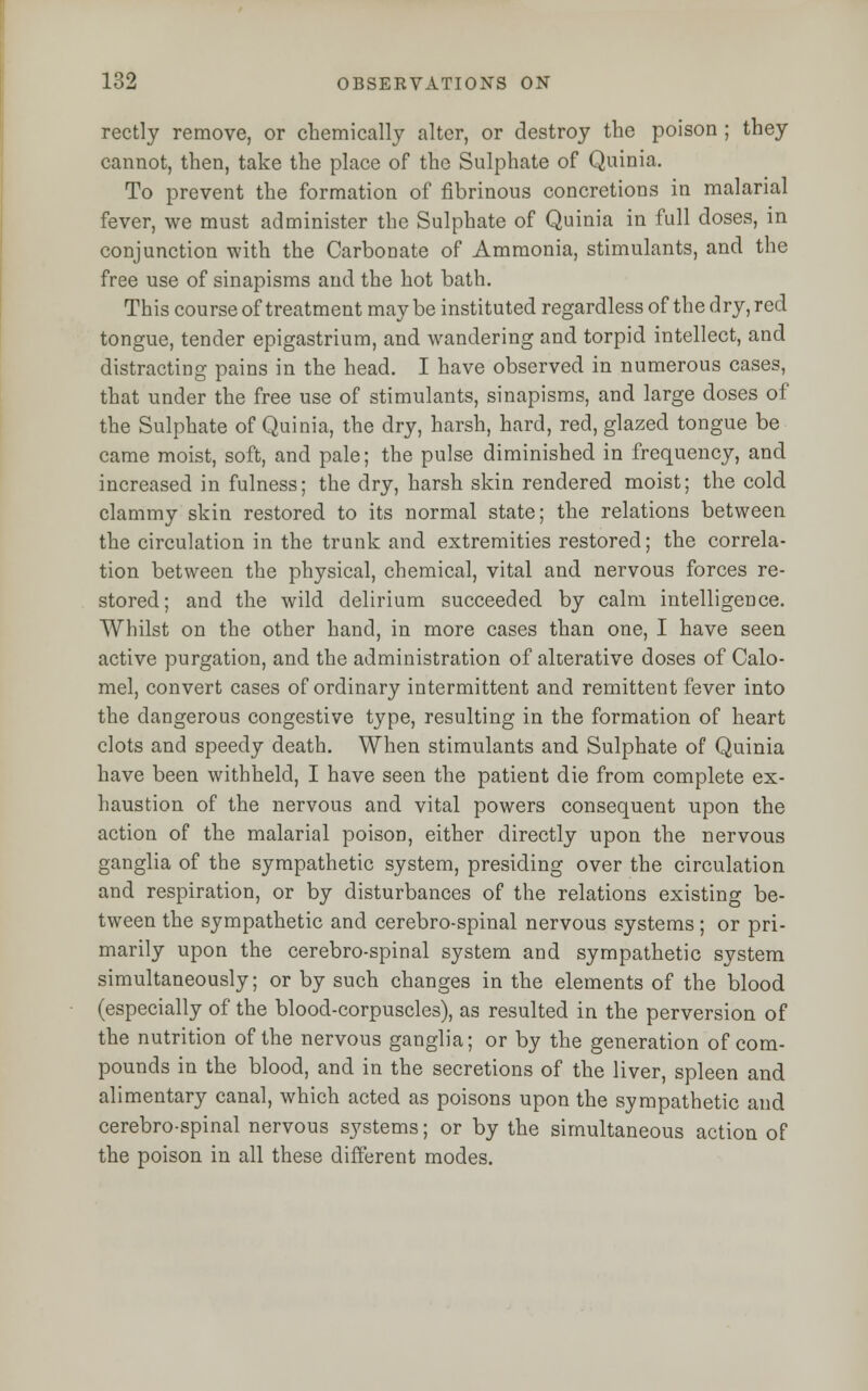 rectly remove, or chemically alter, or destroy the poison ; they cannot, then, take the place of the Sulphate of Quinia, To prevent the formation of fibrinous concretions in malarial fever, we must administer the Sulphate of Quinia in full doses, in conjunction with the Carbonate of Ammonia, stimulants, and the free use of sinapisms and the hot bath. This course of treatment may be instituted regardless of the dry, red tongue, tender epigastrium, and wandering and torpid intellect, and distracting pains in the head. I have observed in numerous cases, that under the free use of stimulants, sinapisms, and large doses of the Sulphate of Quinia, the dry, harsh, hard, red, glazed tongue be came moist, soft, and pale; the pulse diminished in frequency, and increased in fulness; the dry, harsh skin rendered moist; the cold clammy skin restored to its normal state; the relations between the circulation in the trunk and extremities restored; the correla- tion between the physical, chemical, vital and nervous forces re- stored; and the wild delirium succeeded by calm intelligence. Whilst on the other hand, in more cases than one, I have seen active purgation, and the administration of alterative doses of Calo- mel, convert cases of ordinary intermittent and remittent fever into the dangerous congestive type, resulting in the formation of heart clots and speedy death. When stimulants and Sulphate of Quinia have been withheld, I have seen the patient die from complete ex- haustion of the nervous and vital powers consequent upon the action of the malarial poison, either directly upon the nervous ganglia of the sympathetic system, presiding over the circulation and respiration, or by disturbances of the relations existing be- tween the sympathetic and cerebro-spinal nervous systems; or pri- marily upon the cerebro-spinal system and sympathetic system simultaneously; or by such changes in the elements of the blood (especially of the blood-corpuscles), as resulted in the perversion of the nutrition of the nervous ganglia; or by the generation of com- pounds in the blood, and in the secretions of the liver, spleen and alimentary canal, which acted as poisons upon the sympathetic and cerebro-spinal nervous systems; or by the simultaneous action of the poison in all these different modes.