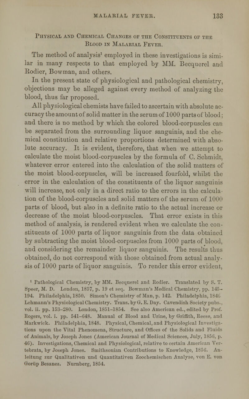 Physical and Chemical Changes or the Constituents of the Blood in Malarial Fever. The method of analysis1 employed in these investigations is simi- lar in many respects to that employed by MM. Becquerel and Eodier, Bowman, and others. In the present state of physiological and pathological chemistry, objections may be alleged against every method of analyzing the blood, thus far proposed. All physiological chemists have failed to ascertain with absolute ac- curacy the amount of solid matter in the serum of 1000 parts of blood; and there is no method by which the colored blood-corpuscles can be separated from the surrounding liquor sanguinis, and the che- mical constitution and relative proportions determined with abso- lute accuracy. It is evident, therefore, that when we attempt to calculate the moist blood-corpuscles by the formula of C. Schmidt, whatever error entered into the calculation of the solid matters of the moist blood-corpuscles, will be increased fourfold, whilst the error in the calculation of the constituents of the liquor sanguinis will increase, not only in a direct ratio to the errors in the calcula- tion of the blood-corpuscles and solid matters of the serum of 1000 parts of blood, but also in a definite ratio to the actual increase or decrease of the moist blood-corpuscles. That error exists in this method of analysis, is rendered evident when we calculate the con- stituents of 1000 parts of liquor sanguinis from the data obtained by subtracting the moist blood-corpuscles from 1000 parts of blood, and considering the remainder liquor sanguinis. The results thus obtained, do not correspond with those obtained from actual analy- sis of 1000 parts of liquor sanguinis. To render this error evident, 1 Pathological Chemistry, by MM. Becquerel and Rodier. Translated by S. T. Speer, M. D. London, 1857, p. 19 et seq. Bowman's Medical Chemistry, pp. 145- 194. Philadelphia, 1850. Simon's Chemistry of Man, p. 142. Philadelphia, 1846 Lehmann's Physiological Chemistry. Trans, by Gr. E. Day. Cavendish Society pubs., vol. ii. pp. 153-280. London, 1851-1854. See also American ed., edited by Prof. Rogers, vol. i. pp. 541-648. Manual of Blood and Urine, by Griffith, Reese, and Markwick. Philadelphia, 1848. Physical, Chemical, and Physiological Investiga- tions upon the Vital Phenomena, Structure, and Offices of the Solids and Fluids of Animals, by Joseph Jones (American Journal of Medical Sciences, July, 1858, p. 46). Investigations, Chemical and Physiological, relative to certain American Ver- tebrata, by Joseph Jones. Smithsonian Contributions to Knowledge, 1856. An- leitung zur Qualitativen und Quantitativen Zoochemischen Analyse, von E. von Goriip Besanez. Nurnberg, 1854.