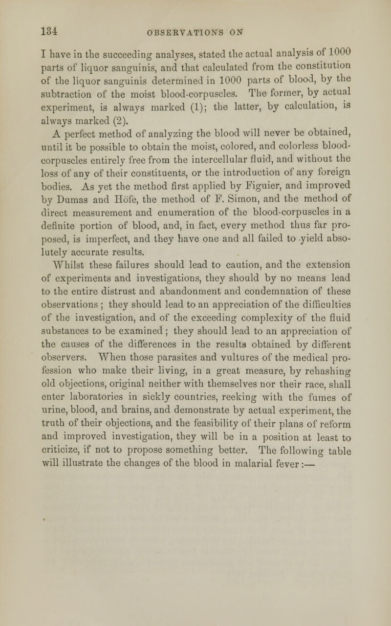 I have in the succeeding analyses, stated the actual analysis of 1000 parts of liquor sanguinis, and that calculated from the constitution of the liquor sanguinis determined in 1000 parts of blood, by the subtraction of the moist blood-corpuscles. The former, by actual experiment, is always marked (1); the latter, by calculation, is always marked (2). A perfect method of analyzing the blood will never be obtained, until it be possible to obtain the moist, colored, and colorless blood- corpuscles entirely free from the intercellular fluid, and without the loss of any of their constituents, or the introduction of any foreign bodies. As yet the method first applied by Figuier, and improved by Dumas and Hofe, the method of F. Simon, and the method of direct measurement and enumeration of the blood-corpuscles in a definite portion of blood, and, in fact, every method thus far pro- posed, is imperfect, and they have one and all failed to -yield abso- lutely accurate results. Whilst these failures should lead to caution, and the extension of experiments and investigations, they should by no means lead to the entire distrust and abandonment and condemnation of these observations ; they should lead to an appreciation of the difficulties of the investigation, and of the exceeding complexity of the fluid substances to be examined ; they should lead to an appreciation of the causes of the differences in the results obtained by different observers. When those parasites and vultures of the medical pro- fession who make their living, in a great measure, by rehashing old objections, original neither with themselves nor their race, shall enter laboratories in sickly countries, reekiDg with the fumes of urine, blood, and brains, and demonstrate by actual experiment, the truth of their objections, and the feasibility of their plans of reform and improved investigation, they will be in a position at least to criticize, if not to propose something better. The following table will illustrate the changes of the blood in malarial fever:—