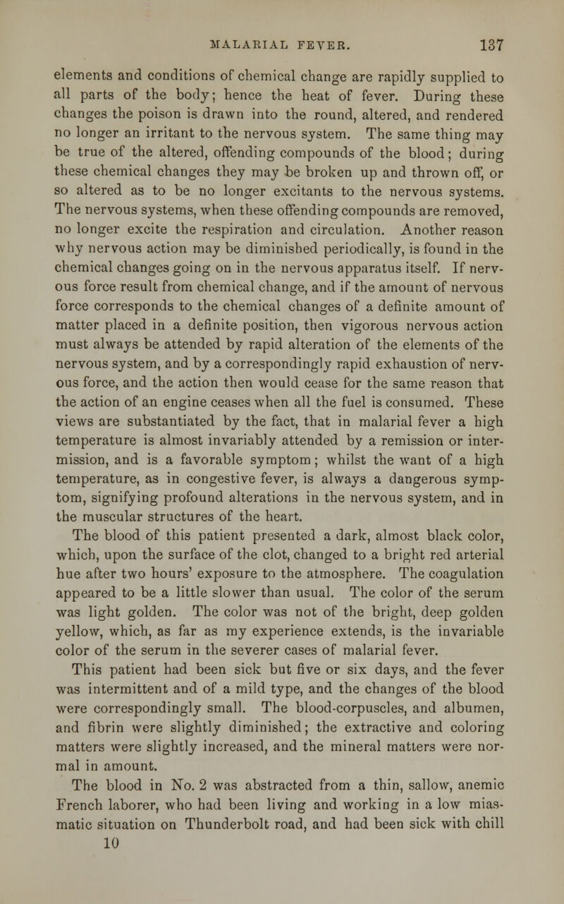 elements and conditions of chemical change are rapidly supplied to all parts of the body; hence the heat of fever. During these changes the poison is drawn into the round, altered, and rendered no longer an irritant to the nervous system. The same thing may be true of the altered, offending compounds of the blood; during these chemical changes they may be broken up and thrown off, or so altered as to be no longer excitants to the nervous systems. The nervous systems, when these offending compounds are removed, no longer excite the respiration and circulation. Another reason why nervous action may be diminished periodically, is found in the chemical changes going on in the nervous apparatus itself. If nerv- ous force result from chemical change, and if the amount of nervous force corresponds to the chemical changes of a definite amount of matter placed in a definite position, then vigorous nervous action must always be attended by rapid alteration of the elements of the nervous system, and by a correspondingly rapid exhaustion of nerv- ous force, and the action then would cease for the same reason that the action of an engine ceases when all the fuel is consumed. These views are substantiated by the fact, that in malarial fever a high temperature is almost invariably attended by a remission or inter- mission, and is a favorable symptom; whilst the want of a high temperature, as in congestive fever, is always a dangerous symp- tom, signifying profound alterations in the nervous system, and in the muscular structures of the heart. The blood of this patient presented a dark, almost black color, which, upon the surface of the clot, changed to a bright red arterial hue after two hours' exposure to the atmosphere. The coagulation appeared to be a little slower than usual. The color of the serum was light golden. The color was not of the bright, deep golden yellow, which, as far as my experience extends, is the invariable color of the serum in the severer cases of malarial fever. This patient had been sick but five or six days, and the fever was intermittent and of a mild type, and the changes of the blood were correspondingly small. The blood-corpuscles, and albumen, and fibrin were slightly diminished; the extractive and coloring matters were slightly increased, and the mineral matters were nor- mal in amount. The blood in No. 2 was abstracted from a thin, sallow, anemic French laborer, who had been living and working in a low mias- matic situation on Thunderbolt road, and had been sick with chill 10