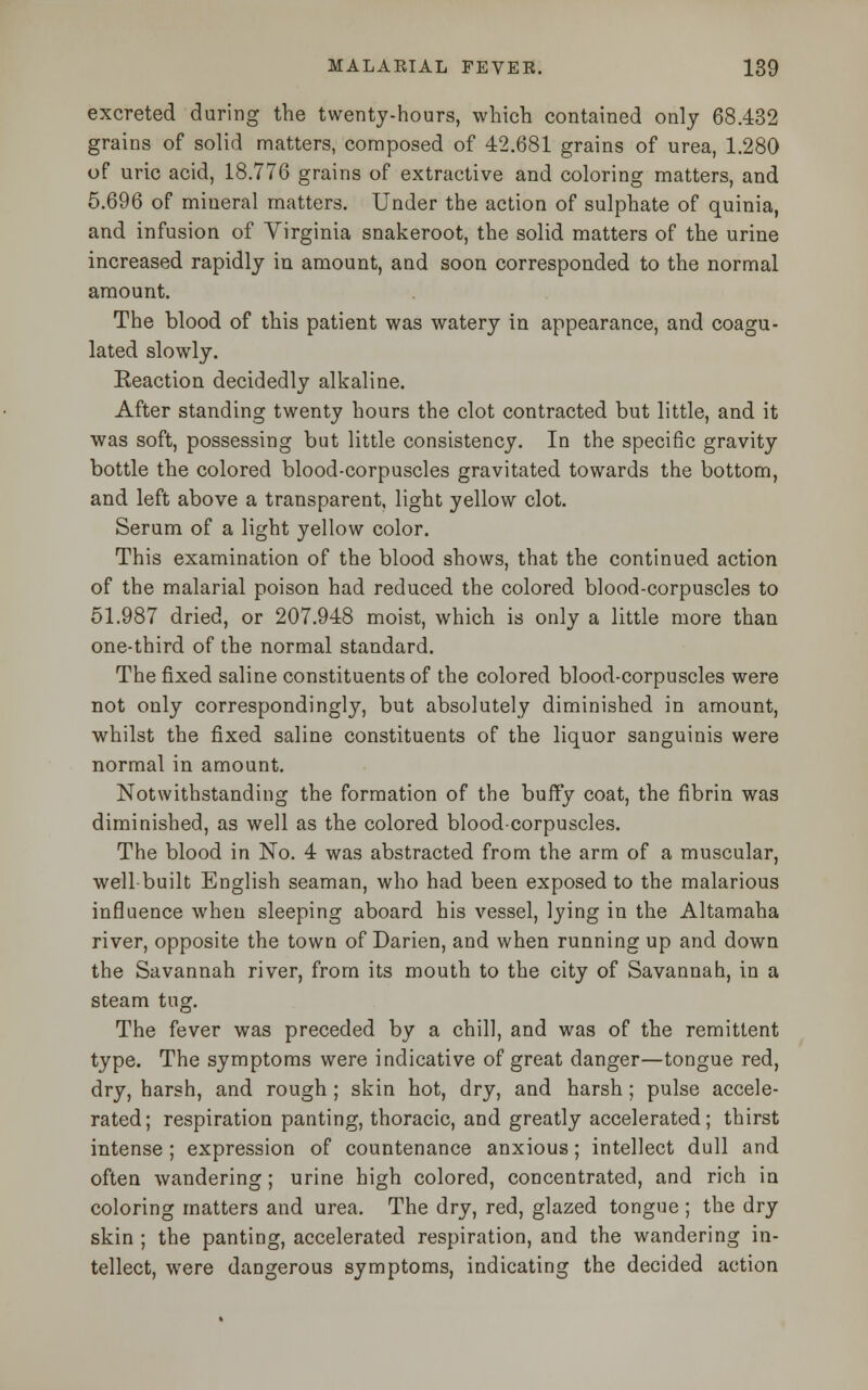 excreted during the twenty-hours, which contained only 68.432 grains of solid matters, composed of 42.681 grains of urea, 1.280 of uric acid, 18.776 grains of extractive and coloring matters, and 5.696 of mineral matters. Under the action of sulphate of quinia, and infusion of Virginia snakeroot, the solid matters of the urine increased rapidly in amount, aud soon corresponded to the normal amount. The blood of this patient was watery in appearance, and coagu- lated slowly. Eeaction decidedly alkaline. After standing twenty hours the clot contracted but little, and it was soft, possessing but little consistency. In the specific gravity bottle the colored blood-corpuscles gravitated towards the bottom, and left above a transparent, light yellow clot. Serum of a light yellow color. This examination of the blood shows, that the continued action of the malarial poison had reduced the colored blood-corpuscles to 51.987 dried, or 207.948 moist, which is only a little more than one-third of the normal standard. The fixed saline constituents of the colored blood-corpuscles were not only correspondingly, but absolutely diminished in amount, whilst the fixed saline constituents of the liquor sanguinis were normal in amount. Notwithstanding the formation of the buffy coat, the fibrin was diminished, as well as the colored blood-corpuscles. The blood in No. 4 was abstracted from the arm of a muscular, well built English seaman, who had been exposed to the malarious influence when sleeping aboard his vessel, lying in the Altamaha river, opposite the town of Darien, and when running up and down the Savannah river, from its mouth to the city of Savannah, in a steam tug. The fever was preceded by a chill, and was of the remittent type. The symptoms were indicative of great danger—tongue red, dry, harsh, and rough ; skin hot, dry, and harsh; pulse accele- rated; respiration panting, thoracic, and greatly accelerated; thirst intense ; expression of countenance anxious; intellect dull and often wandering; urine high colored, concentrated, and rich in coloring matters and urea. The dry, red, glazed tongue ; the dry skin ; the panting, accelerated respiration, and the wandering in- tellect, were dangerous symptoms, indicating the decided action