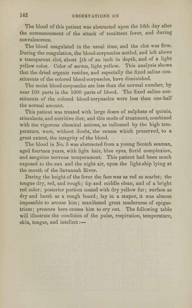 The blood of this patient was abstracted upon the 16th day after the commencement of the attack of remittent fever, and during convalescence. The blood coagulated in the usual time, and the clot was firm. During the coagulation, the blood-corpuscles settled, and left above a transparent clot, about |th of an inch in depth, and of a light yellow color. Color of serum, light yellow. This analysis shows that the dried organic residue, and especially the fixed saline con- stituents of the colored blood-corpuscles, have diminished. The moist blood-corpuscles are less than the normal number, by near 100 parts in the 1000 parts of blood. The fixed saline con- stituents of the colored blood-corpuscles were less than one-half the normal amount. This patient was treated with large doses of sulphate of quinia, stimulants, and nutritive diet; and this mode of treatment, combined with the vigorous chemical actions, as indicated by the high tem- perature, were, without doubt, the causes which preserved, to a great extent, the integrity of the blood. The blood in No. 5 was abstracted from a young Scotch seaman, aged fourteen years, with light hair, blue eyes, florid complexion, and sanguine nervous temperament. This patient had been much exposed to the sun and the night air, upon the light-ship lying at the mouth of the Savannah River. During the height of the fever the face was as red as scarlet; the tongue dry, red, and rough; tip and middle clean, and of a bright red color; posterior portion coated with dry yellow fur; surface as dry and harsh as a rough board; lay in a stupor, it was almost impossible to arouse him; manifested great tenderness of epigas- trium; pressure here causes him to cry out. The following table will illustrate the condition of the pulse, respiration, temperature, skin, tongue, and intellect:—