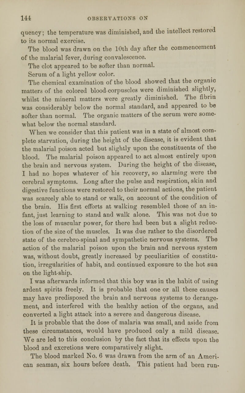 quency; the temperature was diminished, and the intellect restored to its normal exercise. The blood was drawn on the 10th day after the commencement of the malarial fever, during convalescence. The clot appeared to be softer than normal. Serum of a light yellow color. The chemical examination of the blood showed that the organic matters of the colored blood-corpuscles were diminished slightly, whilst the mineral matters were greatly diminished. The fibrin was considerably below the normal standard, and appeared to be softer than normal. The organic matters of the serum were some- what below the normal standard. When we consider that this patient was in a state of almost com- plete starvation, during the height of the disease, it is evident that the malarial poison acted but slightly upon the constituents of the blood. The malarial poison appeared to act almost entirely upon the brain and nervous system. During the height of the disease, I had no hopes whatever of his recovery, so alarming were the cerebral symptoms. Long after the pulse and respiration, skin and digestive functions were restored to their normal actions, the patient was scarcely able to stand or walk, on account of the condition of the brain. His first efforts at walking resembled those of an in- fant, just learning to stand and walk alone. This was not due to the loss of muscular power, for there had been but a slight reduc- tion of the size of the muscles. It was due rather to the disordered state of the cerebro-spinal and sympathetic nervous systems. The action of the malarial poison upon the brain and nervous system was, without doubt, greatly increased by peculiarities of constitu- tion, irregularities of habit, and continued exposure to the hot sun on the light-ship. I was afterwards informed that this boy was in the habit of using ardent spirits freely. It is probable that one or all these causes may have predisposed the brain and nervous systems to derange- ment, and interfered with the healthy action of the organs, and converted a light attack into a severe and dangerous disease. It is probable that the dose of malaria was small, and aside from these circumstances, would have produced only a mild disease. We are led to this conclusion by the fact that its effects upon the blood and excretions were comparatively slight. The blood marked No. 6 was drawn from the arm of an Ameri- can seaman, six hours before death. This patient had been run-