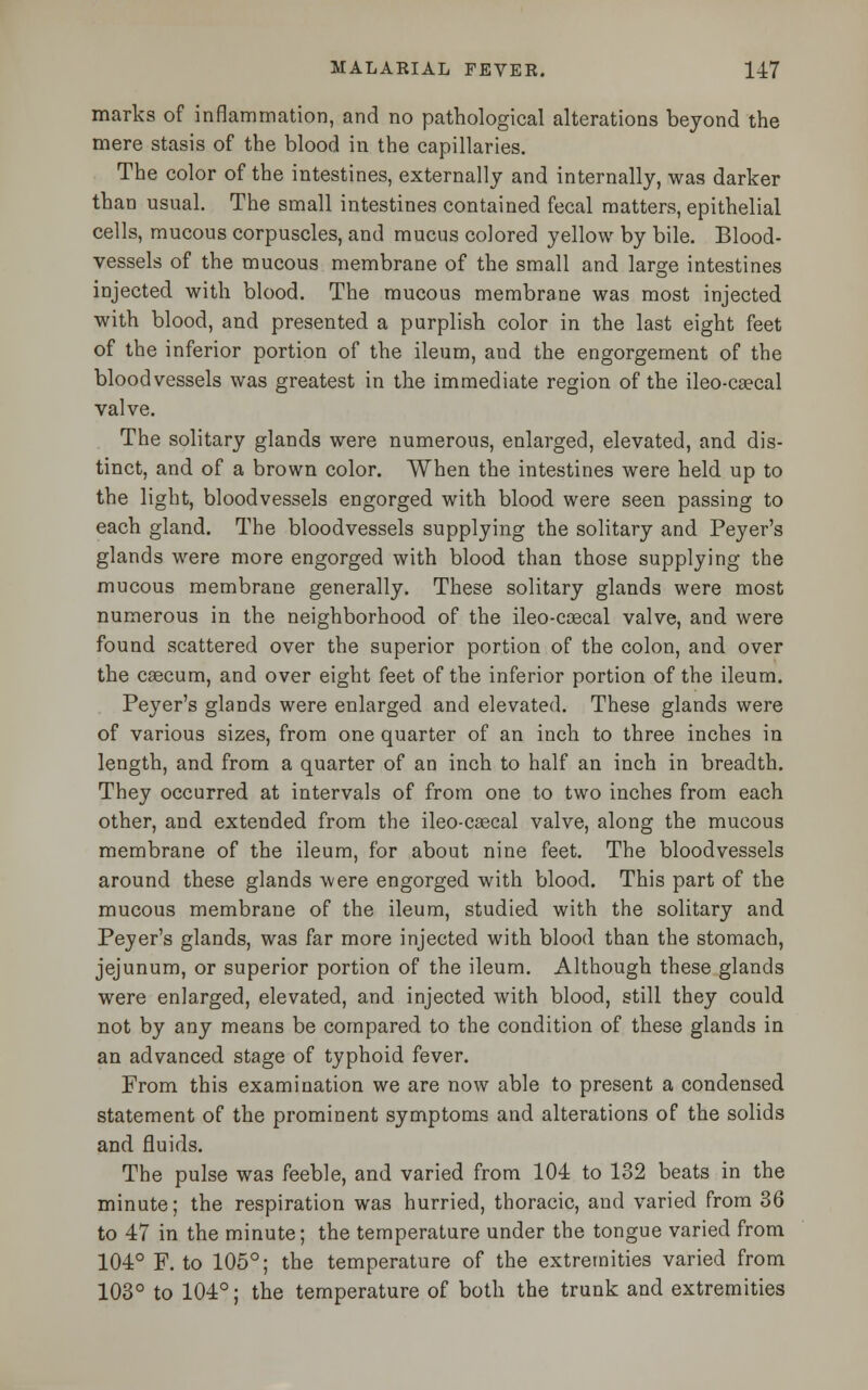 marks of inflammation, and no pathological alterations beyond the mere stasis of the blood in the capillaries. The color of the intestines, externally and internally, was darker than usual. The small intestines contained fecal matters, epithelial cells, mucous corpuscles, and mucus colored yellow by bile. Blood- vessels of the mucous membrane of the small and large intestines injected with blood. The mucous membrane was most injected with blood, and presented a purplish color in the last eight feet of the inferior portion of the ileum, and the engorgement of the bloodvessels was greatest in the immediate region of the ileo-csecal valve. The solitary glands were numerous, enlarged, elevated, and dis- tinct, and of a brown color. When the intestines were held up to the light, bloodvessels engorged with blood were seen passing to each gland. The bloodvessels supplying the solitary and Peyer's glands were more engorged with blood than those supplying the mucous membrane generally. These solitary glands were most numerous in the neighborhood of the ileo-coecal valve, and were found scattered over the superior portion of the colon, and over the caecum, and over eight feet of the inferior portion of the ileum. Peyer's glands were enlarged and elevated. These glands were of various sizes, from one quarter of an inch to three inches in length, and from a quarter of an inch to half an inch in breadth. They occurred at intervals of from one to two inches from each other, and extended from the ileo-caecal valve, along the mucous membrane of the ileum, for about nine feet. The bloodvessels around these glands were engorged with blood. This part of the mucous membrane of the ileum, studied with the solitary and Peyer's glands, was far more injected with blood than the stomach, jejunum, or superior portion of the ileum. Although these glands were enlarged, elevated, and injected with blood, still they could not by any means be compared to the condition of these glands in an advanced stage of typhoid fever. From this examination we are now able to present a condensed statement of the prominent symptoms and alterations of the solids and fluids. The pulse wa3 feeble, and varied from 104 to 132 beats in the minute; the respiration was hurried, thoracic, and varied from 36 to 47 in the minute; the temperature under the tongue varied from 104° F. to 105°; the temperature of the extremities varied from 103° to 104°; the temperature of both the trunk and extremities