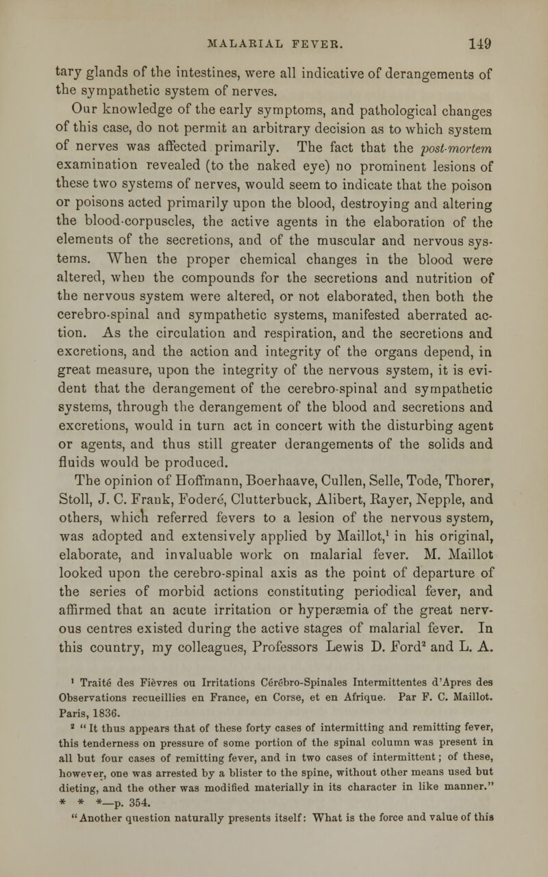 tary glands of the intestines, were all indicative of derangements of the sympathetic system of nerves. Our knowledge of the early symptoms, and pathological changes of this case, do not permit an arbitrary decision as to which system of nerves was affected primarily. The fact that the post-mortem examination revealed (to the naked eye) no prominent lesions of these two systems of nerves, would seem to indicate that the poison or poisons acted primarily upon the blood, destroying and altering the blood-corpuscles, the active agents in the elaboration of the elements of the secretions, and of the muscular and nervous sys- tems. When the proper chemical changes in the blood were altered, when the compounds for the secretions and nutrition of the nervous system were altered, or not elaborated, then both the cerebro-spinal and sympathetic systems, manifested aberrated ac- tion. As the circulation and respiration, and the secretions and excretions, and the action and integrity of the organs depend, in great measure, upon the integrity of the nervous system, it is evi- dent that the derangement of the cerebro-spinal and sympathetic systems, through the derangement of the blood and secretions and excretions, would in turn act in concert with the disturbing agent or agents, and thus still greater derangements of the solids and fluids would be produced. The opinion of Hoffmann, Boerhaave, Cullen, Selle, Tode, Thorer, Stoll, J. C. Frank, Fodere, Clutterbuck, Alibert, Kayer, Nepple, and others, which referred fevers to a lesion of the nervous system, was adopted and extensively applied by Maillot,1 in his original, elaborate, and invaluable work on malarial fever. M. Maillot looked upon the cerebro-spinal axis as the point of departure of the series of morbid actions constituting periodical fever, and affirmed that an acute irritation or hyperemia of the great nerv- ous centres existed during the active stages of malarial fever. In this country, my colleagues, Professors Lewis D. Ford2 and L. A. 1 Traite des Fievres ou Irritations Cerebro-Spinales Intermittentes d'Apres des Observations recueillies en France, en Corse, et en Afrique. Par F. C. Maillot. Paris, 1836. 2  It thus appears that of these forty cases of intermitting and remitting fever, this tenderness on pressure of some portion of the spinal column was present in all but four cases of remitting fever, and in two cases of intermittent; of these, however, one was arrested by a blister to the spine, without other means used but dieting, and the other was modified materially in its character in like manner. * * *—p. 354. Another question naturally presents itself: What is the force and value of this