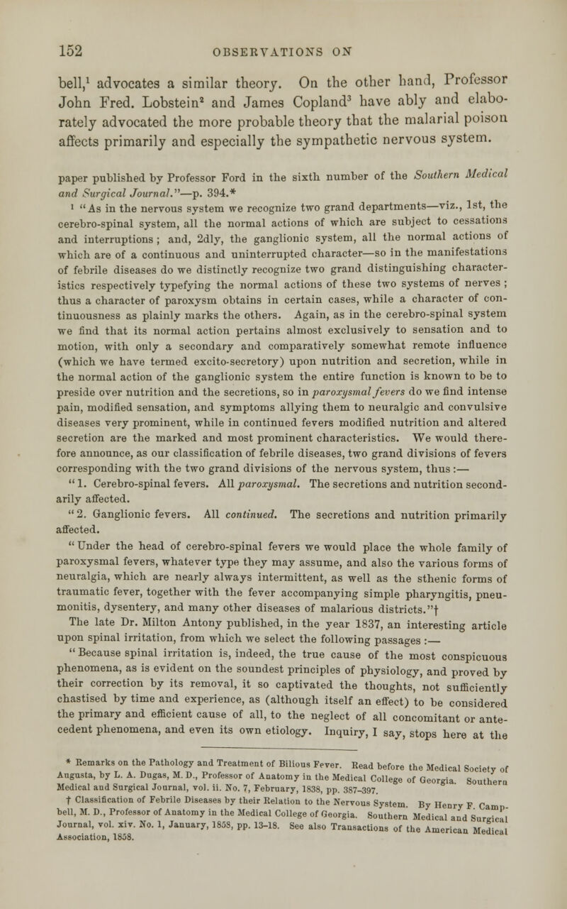 bell,1 advocates a similar theory. On the other hand, Professor John Fred. Lobstein2 and James Copland3 have ably and elabo- rately advocated the more probable theory that the malarial poison affects primarily and especially the sympathetic nervous system. paper published by Professor Ford in the sixth number of the Southern Medical and Surgical Journal.—p. 394.* 1 As in the nervous system we recognize two grand departments—viz., 1st, the cerebro-spinal system, all the normal actions of which are subject to cessations and interruptions ; and, 2dly, the ganglionic system, all the normal actions of which are of a continuous and uninterrupted character—so in the manifestations of febrile diseases do we distinctly recognize two grand distinguishing character- istics respectively typefying the normal actions of these two systems of nerves ; thus a character of paroxysm obtains in certain cases, while a character of con- tinuousness as plainly marks the others. Again, as in the cerebro-spinal system we find that its normal action pertains almost exclusively to sensation and to motion, with only a secondary and comparatively somewhat remote influence (which we have termed excito-secretory) upon nutrition and secretion, while in the normal action of the ganglionic system the entire function is known to be to preside over nutrition and the secretions, so in paroxysmal fevers do we find intense pain, modified sensation, and symptoms allying them to neuralgic and convulsive diseases very prominent, while in continued fevers modified nutrition and altered secretion are the marked and most prominent characteristics. We would there- fore announce, as our classification of febrile diseases, two grand divisions of fevers corresponding with the two grand divisions of the nervous system, thus :—  1. Cerebro-spinal fevers. All paroxysmal. The secretions and nutrition second- arily affected.  2. Ganglionic fevers. All continued. The secretions and nutrition primarily affected.  Under the head of cerebro-spinal fevers we would place the whole family of paroxysmal fevers, whatever type they may assume, and also the various forms of neuralgia, which are nearly always intermittent, as well as the sthenic forms of traumatic fever, together with the fever accompanying simple pharyngitis, pneu- monitis, dysentery, and many other diseases of malarious districts.! The late Dr. Milton Antony published, in the year 1837, an interesting article upon spinal irritation, from which we select the following passages :  Because spinal irritation is, indeed, the true cause of the most conspicuous phenomena, as is evident on the soundest principles of physiology, and proved by their correction by its removal, it so captivated the thoughts, not sufficiently chastised by time and experience, as (although itself an effect) to be considered the primary and efficient cause of all, to the neglect of all concomitant or ante- cedent phenomena, and even its own etiology. Inquiry, I say, stops here at the * Remarks on the Pathology and Treatment of Bilious Fever. Read before the Medical Society of Augusta, by L. A. Dugas, M. D., Professor of Anatomy in the Medical College of Georgia Southern Medical and Surgical Journal, vol. ii. No. 7, February, 1838, pp. 387-397 t Classification of Febrile Diseases by their Relation to the Nervous System By Henry F Camo bell, M. D., Professor of Anatomy in the Medical College of Georgia. Southern Medical and Surgical Journal, vol. xiv. No. 1, January, 1858, pp. 13-18. See also Transactions of the American Medical Association, 1808.