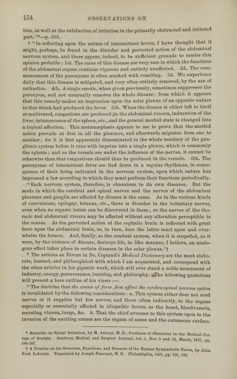 tion, as well as the subduction of irritation in the primarily obstructed and irritated part.*—p. 586. 2  In reflecting upon the nature of intermittent fevers, I have thought that it might, perhaps, be found in the disorder and perverted action of the abdominal nervous system, and there appear, indeed, to be sufficient grounds to render this opinion probable : 1st. The cases of this disease are very rare in which the functions of the abdominal organs continue vigorous and entirely unaffected. 2d. The com- mencement of the paroxysms is often marked with vomiting. 3d. We experience daily that this disease is mitigated, and very often entirely removed, by the use of cathartics. 4th. A single emetic, when given previously, sometimes suppresses the paroxysm, and not unusually removes the whole disease ; from which it appears that this remedy makes an impression upon the solar plexus of an opposite nature to that which had produced the fever. 5th. When the disease is either left to itself or maltreated, congestions are produced jn the abdominal viscera, induration of the liver, intumescence of the spleen, etc., and the general morbid state is changed into a topical affection. This metamorphosis appears to me to prove that the morbid action prevails at first in all the plexuses, and afterwards migrates from one to another; for it is first apparently disseminated in the whole territory of the gan- glionic system before it runs with impetus into a single plexus, which is commonly the splenic; and as the vessels are under the influence of the nerves, it cannot be otherwise than that congestions should thus be produced in the vessels. 6th. The paroxysms of intermittent fever are tied down to a regular rhythmus, in conse- quence of their being radicated in the nervous system, upon which nature has impressed a law according to which they must perform their functions periodically.  Each nervous system, therefore, is obnoxious to its own diseases. But the mode in which the cerebral and spinal nerves and the nerves of the abdominal plexuses and ganglia are affected by disease is the same. As in the various kinds of convulsions, epilepsy, tetanus, etc., there is disorder in the voluntary nerves, even when no organic lesion can be discovered in them ; so the nerves of the tho- racic and abdomiual viscera may be affected without any alteration perceptible to the senses. As the perverted action of the cephalic brain is reflected with great force upon the abdominal brain, so, in turn, does the latter react upon and over- whelm the former. And, finally, as the cerebral system, when it is stupefied, as it were, by the violence of disease, destroys life, in like manner, I believe, an analo- gous effect takes place in certain diseases in the solar plexus, f 3 The articles on Fevers in Dr. Copland's Medical Dictionary are the most elabo- rate, learned, and philosophical with which I am acquainted, and correspond with the other articles in bis gigantic work, which will ever stand a noble monument of industry, energy, perseverance, learning, and philosophy. „The following quotations will present a bare outline of his views :—  The doctrine that the causes of fever first affect the cerebrospinal nervous system is invalidated by the following considerations : a. This system either does not send nerves or it supplies but few nerves, and those often indirectly, to the organs especially or essentially affected in idiopathic fevers, as the heart, bloodvessels secreting viscera, lungs, &c. b. That the chief avenues to this system open to the invasion of the exciting causes are the organs of sense and the cutaneous surface. * Remarks on Spinal Irritation, by M. Antony, M. D., Professor of Obstetrics in the Medical Col- lege of Georgia. Southern Medical and Surgical Journal, vol. i. Nos. 9 and 10, March 1837 680-587. t A Treatise on the Structure, Functions, and Diseases of the Human Sympathetic Nerve by John Fred. Lobstein. Translated by Joseph Pancoast, M. D. Philadelphia, 1831, pp. 121 122.