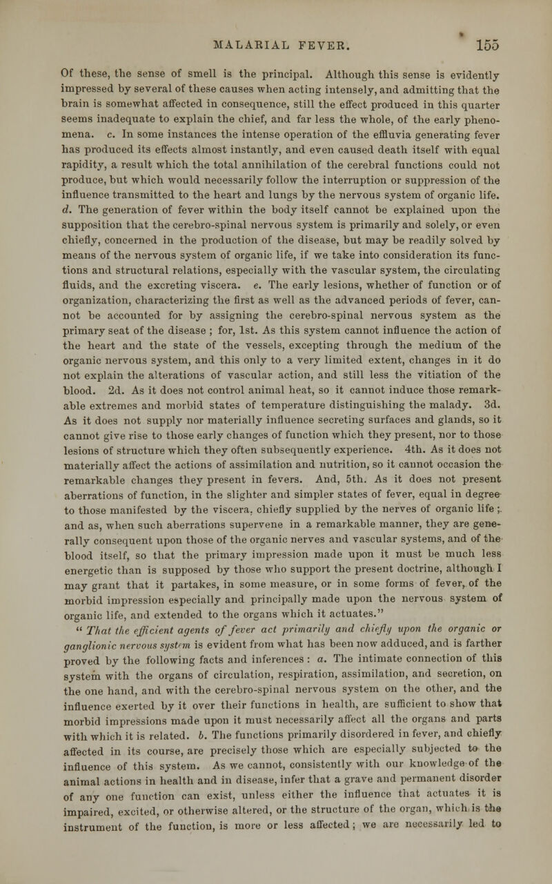 Of these, the sense of smell is the principal. Although this sense is evidently impressed by several of these causes when acting intensely, and admitting that the brain is somewhat affected in consequence, still the effect produced in this quarter seems inadequate to explain the chief, and far less the whole, of the early pheno- mena, c. In some instances the intense operation of the effluvia generating fever has produced its effects almost instantly, and even caused death itself with equal rapidity, a result which the total annihilation of the cerebral functions could not produce, but which would necessarily follow the interruption or suppression of the influence transmitted to the heart and lungs by the nervous system of organic life. d. The generation of fever within the body itself cannot be explained upon the supposition that the cerebro-spinal nervous system is primarily and solely, or even chiefly, concerned in the production of the disease, but may be readily solved by means of the nervous system of organic life, if we take into consideration its func- tions and structural relations, especially with the vascular system, the circulating fluids, and the excreting viscera, e. The early lesions, whether of function or of organization, characterizing the first as well as the advanced periods of fever, can- not be accounted for by assigning the cerebro-spinal nervous system as the primary seat of the disease ; for, 1st. As this system cannot influence the action of the heart and the state of the vessels, excepting through the medium of the organic nervous system, and this only to a very limited extent, changes in it do not explain the alterations of vascular action, and still less the vitiation of the blood. 2d. As it does not control animal heat, so it cannot induce those remark- able extremes and morbid states of temperature distinguishing the malady. 3d. As it does not supply nor materially influence secreting surfaces and glands, so it cannot give rise to those early changes of function which they present, nor to those lesions of structure which they often subsequently experience. 4th. As it does not materially affect the actions of assimilation and nutrition, so it cannot occasion the remarkable changes they present in fevers. And, 5th. As it does not present aberrations of function, in the slighter and simpler states of fever, equal in degree to those manifested by the viscera, chiefly supplied by the nerves of organic life ;. and as, when such aberrations supervene in a remarkable manner, they are gene- rally consequent upon those of the organic nerves and vascular systems, and of the blood itself, so that the primary impression made upon it must be much less energetic than is supposed by those who support the present doctrine, although I may grant that it partakes, in some measure, or in some forms of fever, of the morbid impression especially and principally made upon the nervous system of organic life, and extended to the organs which it actuates.  That the efficient agents offerer act primarily and chiefly upon the organic or ganglionic nervous system is evident from what has been now adduced, and is farther proved by the following facts and inferences : a. The intimate connection of this system with the organs of circulation, respiration, assimilation, and secretion, on the one hand, and with the cerebro-spinal nervous system on the other, and the influence exerted by it over their functions in health, are sufficient to show that morbid impressions made upon it must necessarily affect all the organs and parts with which it is related, b. The functions primarily disordered in fever, and chiefly affected in its course, are precisely those which are especially subjected to the influence of this system. As we cannot, consistently with our knowledge of the animal actions in health and in disease, infer that a grave and permanent disorder of any one function can exist, unless either the influence that actuates it is impaired, excited, or otherwise altered, or the structure of the organ, which is the instrument of the function, is more or less affected ; we are necessarily led to