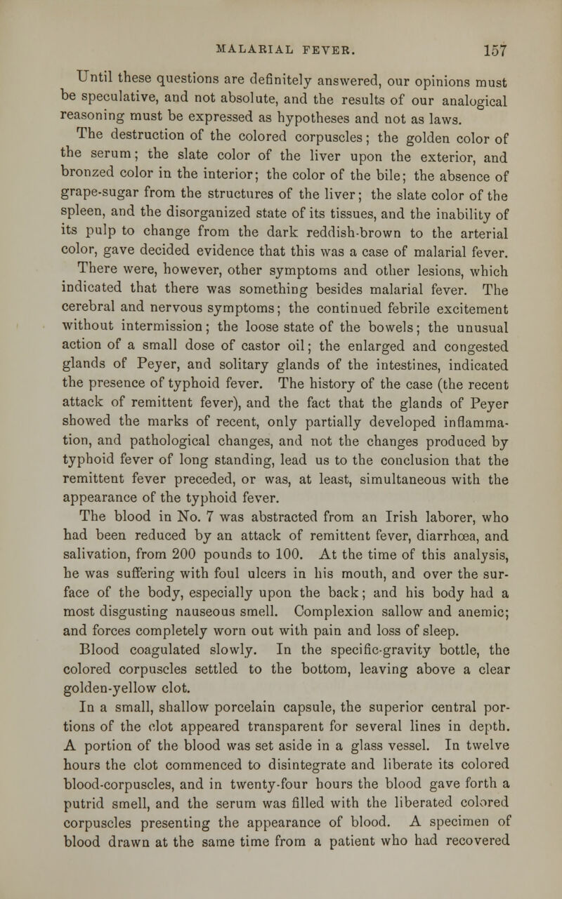 Until these questions are definitely answered, our opinions must be speculative, and not absolute, and the results of our analogical reasoning must be expressed as hypotheses and not as laws. The destruction of the colored corpuscles; the golden color of the serum; the slate color of the liver upon the exterior, and bronzed color in the interior; the color of the bile; the absence of grape-sugar from the structures of the liver; the slate color of the spleen, and the disorganized state of its tissues, and the inability of its pulp to change from the dark reddish-brown to the arterial color, gave decided evidence that this was a case of malarial fever. There were, however, other symptoms and other lesions, which indicated that there was something besides malarial fever. The cerebral and nervous symptoms; the continued febrile excitement without intermission; the loose state of the bowels; the unusual action of a small dose of castor oil; the enlarged and congested glands of Peyer, and solitary glands of the intestines, indicated the presence of typhoid fever. The history of the case (the recent attack of remittent fever), and the fact that the glands of Peyer showed the marks of recent, only partially developed inflamma- tion, and pathological changes, and not the changes produced by typhoid fever of long standing, lead us to the conclusion that the remittent fever preceded, or was, at least, simultaneous with the appearance of the typhoid fever. The blood in No. 7 was abstracted from an Irish laborer, who had been reduced by an attack of remittent fever, diarrhoea, and salivation, from 200 pounds to 100. At the time of this analysis, he was suffering with foul ulcers in his mouth, and over the sur- face of the body, especially upon the back; and his body had a most disgusting nauseous smell. Complexion sallow and anemic; and forces completely worn out with pain and loss of sleep. Blood coagulated slowly. In the specific-gravity bottle, the colored corpuscles settled to the bottom, leaving above a clear golden-yellow clot. In a small, shallow porcelain capsule, the superior central por- tions of the clot appeared transparent for several lines in depth. A portion of the blood was set aside in a glass vessel. In twelve hours the clot commenced to disintegrate and liberate its colored blood-corpuscles, and in twenty-four hours the blood gave forth a putrid smell, and the serum was filled with the liberated colored corpuscles presenting the appearance of blood. A specimen of blood drawn at the same time from a patient who had recovered