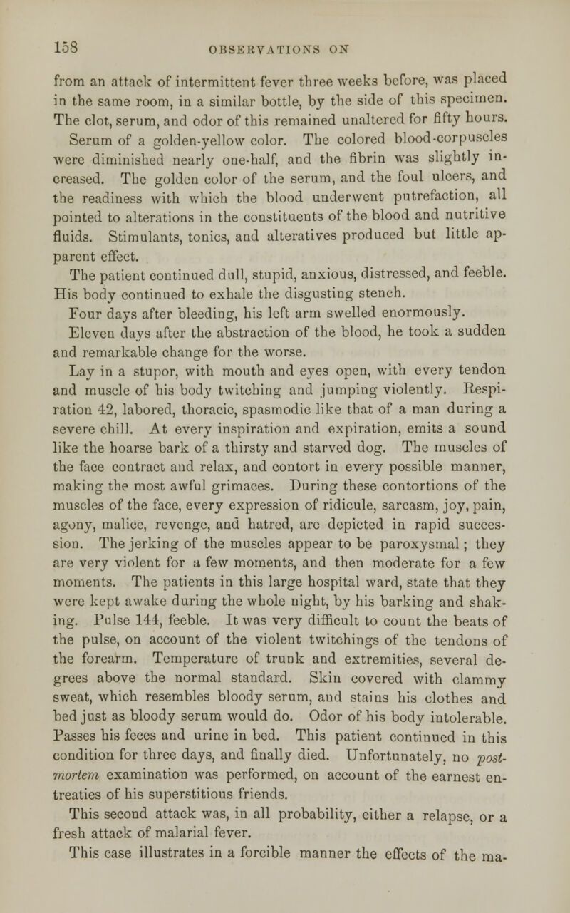 from an attack of intermittent fever three weeks before, was placed in the same room, in a similar bottle, by the side of this specimen. The clot, serum, and odor of this remained unaltered for fifty hours. Serum of a golden-yellow color. The colored blood-corpuscles were diminished nearly one-half, and the fibrin was slightly in- creased. The golden color of the serum, and the foul ulcers, and the readiness with which the blood underwent putrefaction, all pointed to alterations in the constituents of the blood and nutritive fluids. Stimulants, tonics, and alteratives produced but little ap- parent effect. The patient continued dull, stupid, anxious, distressed, and feeble. His body continued to exhale the disgusting stench. Four days after bleeding, his left arm swelled enormously. Eleven days after the abstraction of the blood, he took a sudden and remarkable change for the worse. Lay in a stupor, with mouth and eyes open, with every tendon and muscle of his body twitching and jumping violently. Kespi- ration 42, labored, thoracic, spasmodic like that of a man during a severe chill. At every inspiration and expiration, emits a sound like the hoarse bark of a thirsty and starved dog. The muscles of the face contract and relax, and contort in every possible manner, making the most awful grimaces. During these contortions of the muscles of the face, every expression of ridicule, sarcasm, joy, pain, agony, malice, revenge, and hatred, are depicted in rapid succes- sion. The jerking of the muscles appear to be paroxysmal; they are very violent for a few moments, and then moderate for a few moments. The patients in this large hospital ward, state that they were kept awake during the whole night, by his barking and shak- ing. Pulse 144, feeble. It was very difficult to count the beats of the pulse, on account of the violent twitchings of the tendons of the forearm. Temperature of trunk and extremities, several de- grees above the normal standard. Skin covered with clammy sweat, which resembles bloody serum, aud stains his clothes and bed just as bloody serum would do. Odor of his body intolerable. Passes his feces and urine in bed. This patient continued in this condition for three days, and finally died. Unfortunately, no post- mortem examination was performed, on account of the earnest en- treaties of his superstitious friends. This second attack was, in all probability, either a relapse, or a fresh attack of malarial fever. This case illustrates in a forcible manner the effects of the ma-