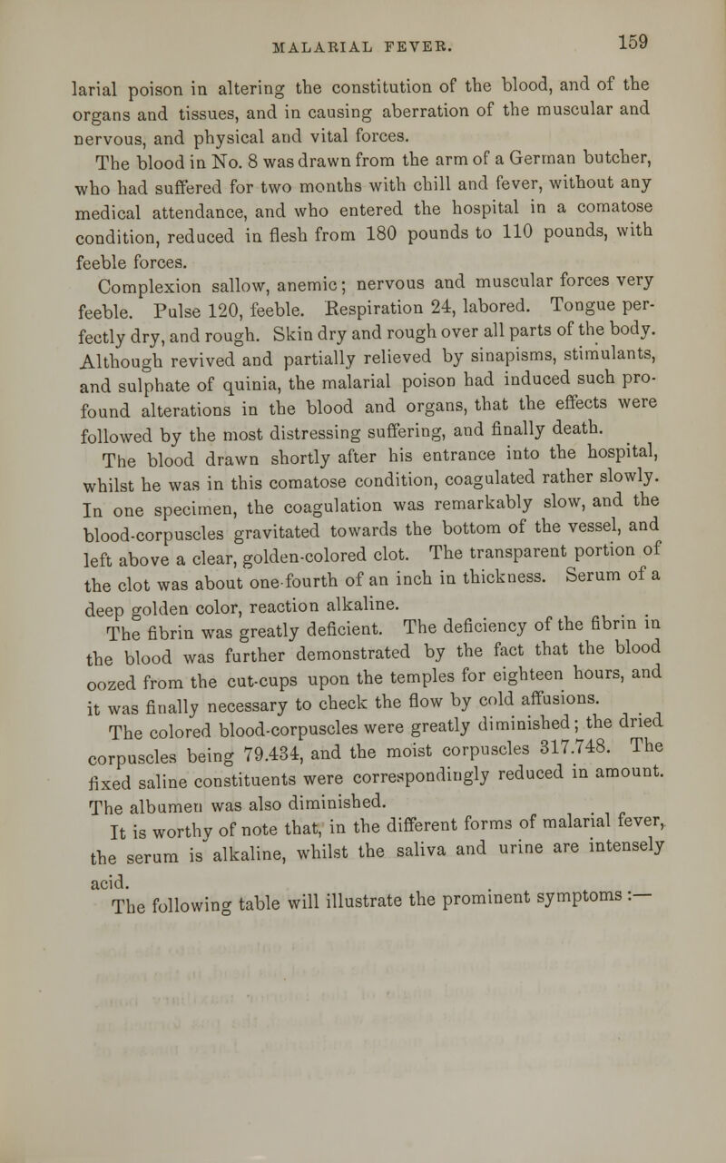 larial poison in altering the constitution of the blood, and of the organs and tissues, and in causing aberration of the muscular and nervous, and physical and vital forces. The blood in No. 8 was drawn from the arm of a German butcher, who had suffered for two months with chill and fever, without any medical attendance, and who entered the hospital in a comatose condition, reduced in flesh from 180 pounds to 110 pounds, with feeble forces. Complexion sallow, anemic; nervous and muscular forces very feeble. Pulse 120, feeble. Respiration 24, labored. Tongue per- fectly dry, and rough. Skin dry and rough over all parts of the body. Although revived and partially relieved by sinapisms, stimulants, and sulphate of quinia, the malarial poison had induced such pro- found alterations in the blood and organs, that the effects were followed by the most distressing suffering, and finally death. The blood drawn shortly after his entrance into the hospital, whilst he was in this comatose condition, coagulated rather slowly. In one specimen, the coagulation was remarkably slow, and the blood-corpuscles gravitated towards the bottom of the vessel, and left above a clear, golden-colored clot. The transparent portion of the clot was about one-fourth of an inch in thickness. Serum of a deep golden color, reaction alkaline. The fibrin was greatly deficient. The deficiency of the fibrin in the blood was further demonstrated by the fact that the blood oozed from the cut-cups upon the temples for eighteen hours, and it was finally necessary to check the flow by cold affusions. The colored blood-corpuscles were greatly diminished; the dried corpuscles being 79.434, and the moist corpuscles 317.748. The fixed saline constituents were correspondingly reduced in amount. The albumen was also diminished. It is worthy of note that, in the different forms of malarial fever, the serum is alkaline, whilst the saliva and urine are intensely acid. The following table will illustrate the prominent symptoms :—