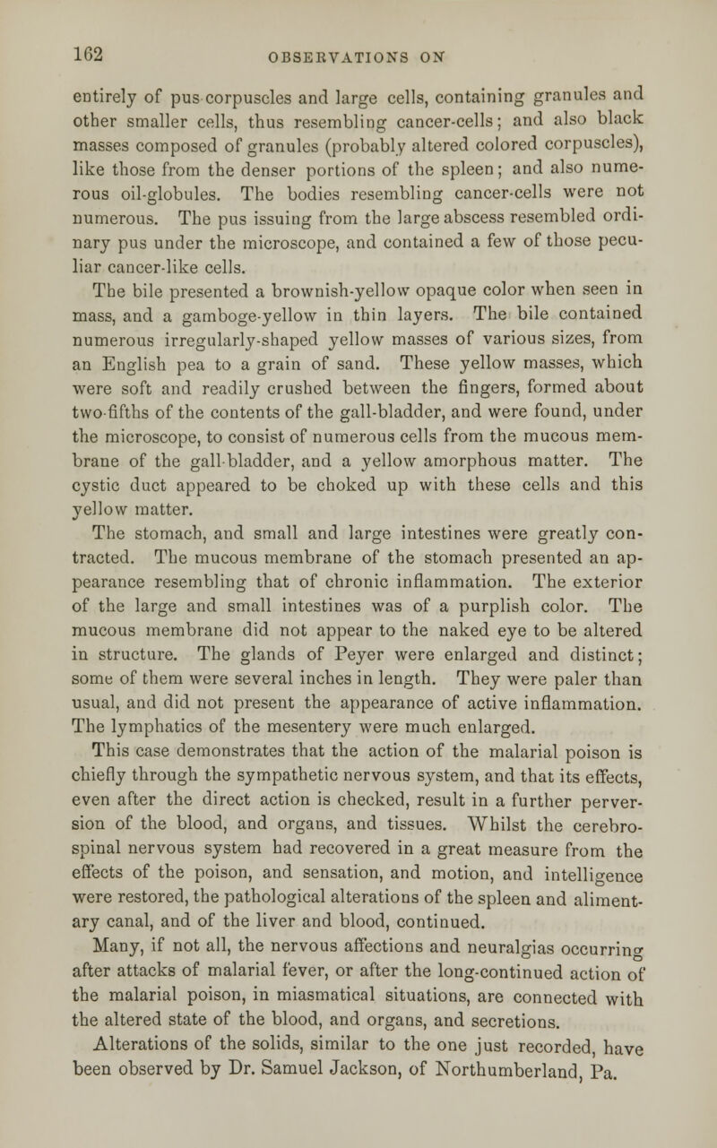 entirely of pus corpuscles and large cells, containing granules and other smaller cells, thus resembling cancer-cells; and also black masses composed of granules (probably altered colored corpuscles), like those from the denser portions of the spleen; and also nume- rous oil-globules. The bodies resembling cancer-cells were not numerous. The pus issuing from the large abscess resembled ordi- nary pus under the microscope, and contained a few of those pecu- liar cancer-like cells. The bile presented a brownish-yellow opaque color when seen in mass, and a gamboge-yellow in thin layers. The bile contained numerous irregularly-shaped yellow masses of various sizes, from an English pea to a grain of sand. These yellow masses, which were soft and readily crushed between the fingers, formed about two-fifths of the contents of the gall-bladder, and were found, under the microscope, to consist of numerous cells from the mucous mem- brane of the gallbladder, and a yellow amorphous matter. The cystic duct appeared to be choked up with these cells and this yellow matter. The stomach, and small and large intestines were greatly con- tracted. The mucous membrane of the stomach presented an ap- pearance resembling that of chronic inflammation. The exterior of the large and small intestines was of a purplish color. The mucous membrane did not appear to the naked eye to be altered in structure. The glands of Peyer were enlarged and distinct; some of them were several inches in length. They were paler than usual, and did not present the appearance of active inflammation. The lymphatics of the mesentery were much enlarged. This case demonstrates that the action of the malarial poison is chiefly through the sympathetic nervous system, and that its effects, even after the direct action is checked, result in a further perver- sion of the blood, and organs, and tissues. Whilst the cerebro- spinal nervous system had recovered in a great measure from the effects of the poison, and sensation, and motion, and intelligence were restored, the pathological alterations of the spleen and aliment- ary canal, and of the liver and blood, continued. Many, if not all, the nervous affections and neuralgias occurring after attacks of malarial fever, or after the long-continued action of the malarial poison, in miasmatical situations, are connected with the altered state of the blood, and organs, and secretions. Alterations of the solids, similar to the one just recorded have been observed by Dr. Samuel Jackson, of Northumberland Pa.