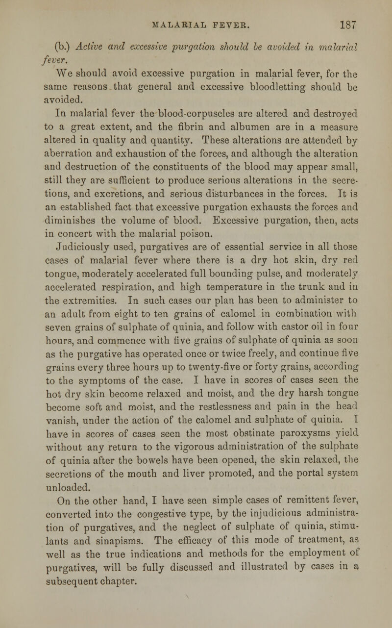 (b.) Active and excessive purgation should he avoided in malarial fever. We should avoid excessive purgation in malarial fever, for the same reasons that general and excessive bloodletting should be avoided. In malarial fever the blood-corpuscles are altered and destroyed to a great extent, and the fibrin and albumen are in a measure altered in quality and quantity. These alterations are attended by aberration and exhaustion of the forces, and although the alteration and destruction of the constituents of the blood may appear small, still they are sufficient to produce serious alterations in the secre- tions, and excretions, and serious disturbances in the forces. It is an established fact that excessive purgation exhausts the forces and diminishes the volume of blood. Excessive purgation, then, acts in concert with the malarial poison. Judiciously used, purgatives are of essential service in all those cases of malarial fever where there is a dry hot skin, dry red tongue, moderately accelerated full bounding pulse, and moderately accelerated respiration, and high temperature in the trunk and in the extremities. In such cases our plan has been to administer to an adult from eight to ten grains of calomel in combination with seven grains of sulphate of quinia, and follow with castor oil in four hours, and commence with five grains of sulphate of quinia as soon as the purgative has operated once or twice freely, and continue five grains every three hours up to twenty-five or forty grains, according to the symptoms of the case. I have in scores of cases seen the hot dry skin become relaxed and moist, and the dry harsh tongue become soft and moist, and the restlessness and pain in the head vanish, under the action of the calomel and sulphate of quinia. I have in scores of cases seen the most obstinate paroxysms yield without any return to the vigorous administration of the sulphate of quinia after the bowels have been opened, the skin relaxed, the secretions of the mouth and liver promoted, and the portal system unloaded. On the other hand, I have seen simple cases of remittent fever, converted into the congestive type, by the injudicious administra- tion of purgatives, and the neglect of sulphate of quinia, stimu- lants and sinapisms. The efficacy of this mode of treatment, as well as the true indications and methods for the employment of purgatives, will be fully discussed and illustrated by cases in a subsequent chapter.