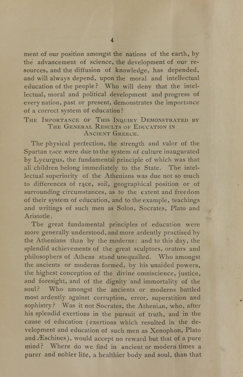 ment of our position amongst the nations of the earth, by the advancement of science, the development of our re- sources, and the diffusion of knowledge, has depended, and will always depend, upon the moral and intellectual education of the people? Who will deny that the intel- lectual, moral and political development and progress of every nation, past or present, demonstrates the importance of a correct system of education? The Importance of This Inquiry Demonstrated by The General Results of Education in Ancient Greece. The physical perfection, the strength and valor of the Spartan race were due to the system of culture inaugurated by Lycurgus, the fundamental principle of which was that all children belong immediately to the State. The intel- lectual superiority of the Athenians was due not so much to differences of race, soil, geographical position or of surrounding circumstances, as to the extent and freedom of their system of education, and to the example, teachings and writings of such men as Solon, Socrates, Plato and Aristotle. The great fundamental principles of education were more generally understood, and more ardently practised by the Athenians than by the moderns: and to this day, the splendid achievements of the great sculptors, orators and philosophers of Athens stand unequalled. Who amongst the ancients or moderns formed, by his unaided powers, the highest conception of the divine omniscience, justice, and foresight, and of the dignity and immortality of the soul? Who amongst the ancients or moderns battled most ardently against corruption, error, superstition and sophistry? Was it not Socrates, the Athenian, who, after his splendid exertions in the pursuit of truth, and in the cause of education (exertions which resulted in the de- velopment and education of such men as Xenophon, Plato and^Eschines), would accept no reward but that of a pure mind? Where do we find in ancient or modern times a purer and nobler life, a healthier body and soul, than that