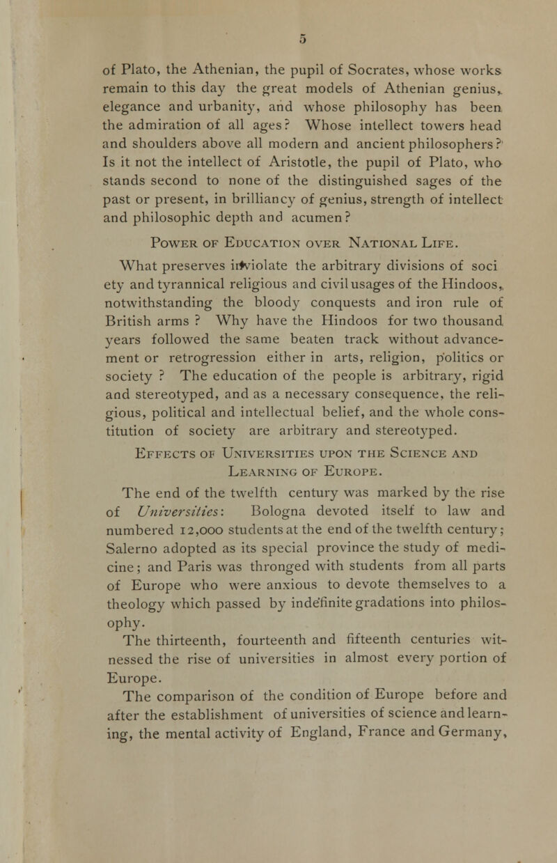 of Plato, the Athenian, the pupil of Socrates, whose works remain to this day the great models of Athenian genius,, elegance and urbanity, and whose philosophy has been the admiration of all ages? Whose intellect towers head and shoulders above all modern and ancient philosophers? Is it not the intellect of Aristotle, the pupil of Plato, who stands second to none of the distinguished sages of the past or present, in brilliancy of genius, strength of intellect and philosophic depth and acumen? Power of Education over National Life. What preserves inviolate the arbitrary divisions of soci ety and tyrannical religious and civil usages of the Hindoos, notwithstanding the bloody conquests and iron rule of British arms ? Why have the Hindoos for two thousand years followed the same beaten track without advance- ment or retrogression either in arts, religion, politics or society ? The education of the people is arbitrary, rigid and stereotyped, and as a necessary consequence, the reli- gious, political and intellectual belief, and the whole cons- titution of society are arbitrary and stereotyped. Effects of Universities upon the Science and Learning of Europe. The end of the twelfth century was marked by the rise of Universities'. Bologna devoted itself to law and numbered 12,000 students at the end of the twelfth century; Salerno adopted as its special province the study of medi- cine; and Paris was thronged with students from all parts of Europe who were anxious to devote themselves to a theology which passed by indefinite gradations into philos- ophy. The thirteenth, fourteenth and fifteenth centuries wit- nessed the rise of universities in almost every portion of Europe. The comparison of the condition of Europe before and after the establishment of universities of science and learn- ing, the mental activity of England, France and Germany,