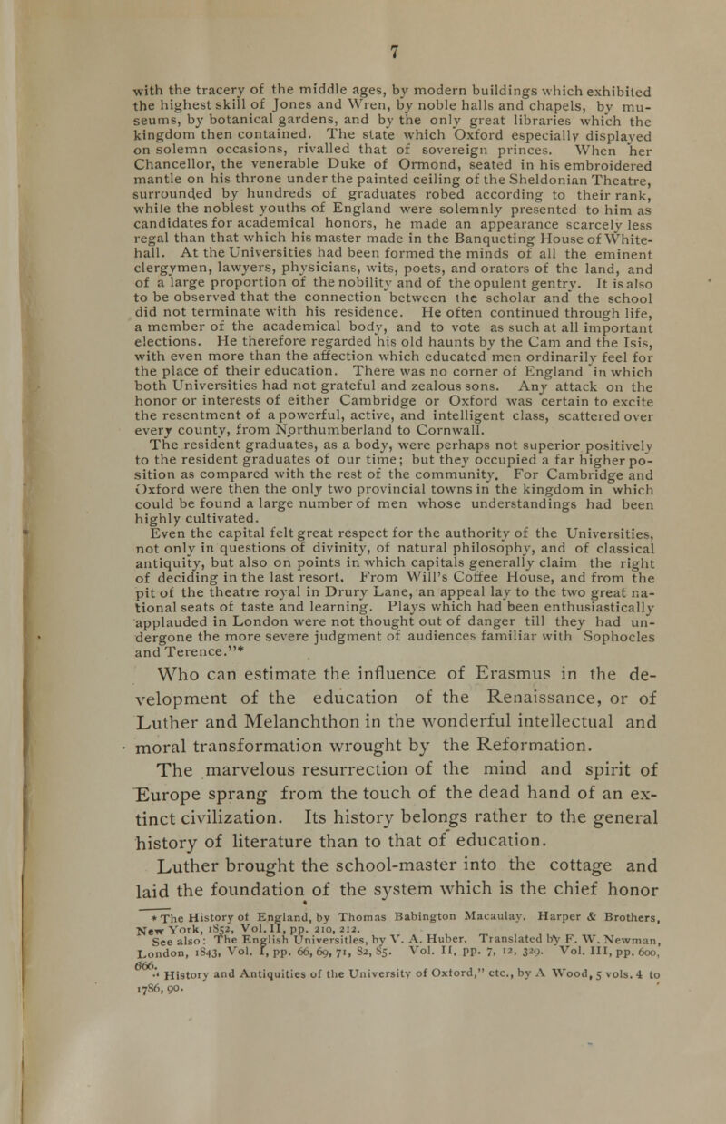 with the tracery of the middle ages, by modern buildings which exhibited the highest skill of Jones and Wren, by noble halls and chapels, bv mu- seums, by botanical gardens, and by the only great libraries which the kingdom then contained. The state which Oxford especially displayed on solemn occasions, rivalled that of sovereign princes. When her Chancellor, the venerable Duke of Ormond, seated in his embroidered mantle on his throne under the painted ceiling of the Sheldonian Theatre, surrounded by hundreds of graduates robed according to their rank, while the noblest youths of England were solemnly presented to him as candidates for academical honors, he made an appearance scarcely less regal than that which his master made in the Banqueting House of White- hall. At the Universities had been formed the minds of all the eminent clergymen, lawyers, physicians, wits, poets, and orators of the land, and of a large proportion of the nobility and of the opulent gentry. It is also to be observed that the connection between the scholar and the school did not terminate with his residence. He often continued through life, a member of the academical body, and to vote as such at all important elections. He therefore regarded his old haunts by the Cam and the Isis, with even more than the affection which educated men ordinarily feel for the place of their education. There was no corner of England in which both Universities had not grateful and zealous sons. Any attack on the honor or interests of either Cambridge or Oxford was certain to excite the resentment of a powerful, active, and intelligent class, scattered over every county, from Northumberland to Cornwall. The resident graduates, as a body, were perhaps not superior positively to the resident graduates of our time; but they occupied a far higher po- sition as compared with the rest of the community. For Cambridge and Oxford wrere then the only two provincial towns in the kingdom in which could be found a large number of men whose understandings had been highly cultivated. Even the capital felt great respect for the authority of the Universities, not only in questions of divinity, of natural philosophy, and of classical antiquity, but also on points in which capitals generally claim the right of deciding in the last resort. From Will's Coffee House, and from the pit of the theatre royal in Drury Lane, an appeal lay to the two great na- tional seats of taste and learning. Plays which had been enthusiastically applauded in London were not thought out of danger till they had un- dergone the more severe judgment of audiences familiar with Sophocles and Terence.* Who can estimate the influence of Erasmus in the de- velopment of the education of the Renaissance, or of Luther and Melanchthon in the wonderful intellectual and moral transformation wrought by the Reformation. The marvelous resurrection of the mind and spirit of Europe sprang from the touch of the dead hand of an ex- tinct civilization. Its history belongs rather to the general history of literature than to that of education. Luther brought the school-master into the cottage and laid the foundation of the system which is the chief honor * The History of England, by Thomas Babington Macaulay. Harper & Brothers, New York, 1S52, Vol.11, pp. 210,212. See also: The English Universities, bv V. A. Huber. Translated bv F. W. Newman, London, 1S43, Vol. I, pp. 66, 69, 71, S2, 85. Vol. II, pp. 7, 12, 329. Vol. Ill, pp. 600, •'< History and Antiquities of the University of Oxford, etc., by A Wood, 5 vols. 4 to 1786,90.