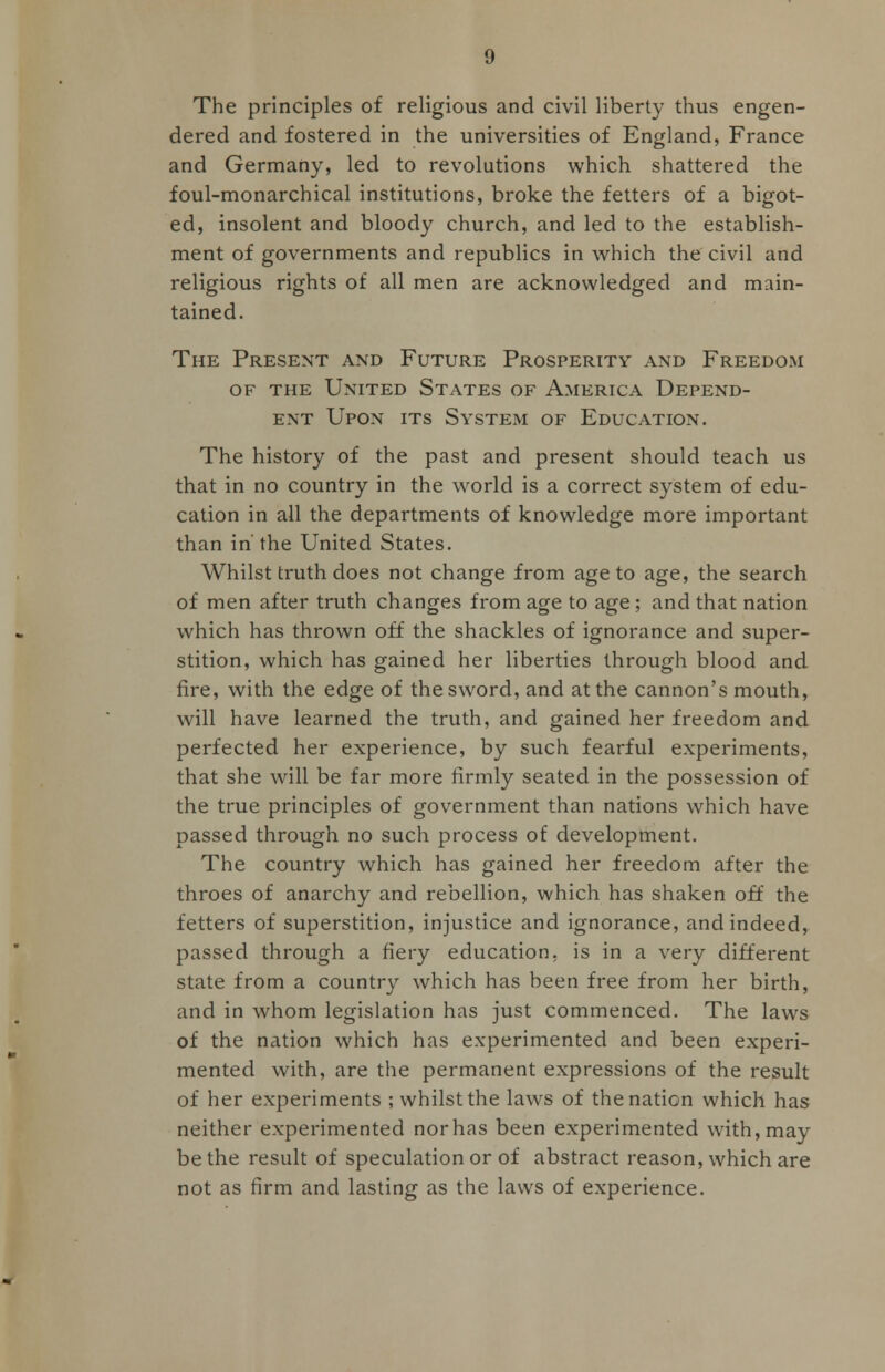 The principles of religious and civil liberty thus engen- dered and fostered in the universities of England, France and Germany, led to revolutions which shattered the foul-monarchical institutions, broke the fetters of a bigot- ed, insolent and bloody church, and led to the establish- ment of governments and republics in which the civil and religious rights of all men are acknowledged and main- tained. The Present and Future Prosperity and Freedom of the United States of America Depend- ent Upon its System of Education. The history of the past and present should teach us that in no country in the world is a correct system of edu- cation in all the departments of knowledge more important than in' the United States. Whilst truth does not change from age to age, the search of men after truth changes from age to age ; and that nation which has thrown off the shackles of ignorance and super- stition, which has gained her liberties through blood and fire, with the edge of the sword, and at the cannon's mouth, will have learned the truth, and gained her freedom and perfected her experience, by such fearful experiments, that she will be far more firmly seated in the possession of the true principles of government than nations which have passed through no such process of development. The country which has gained her freedom after the throes of anarchy and rebellion, which has shaken off the fetters of superstition, injustice and ignorance, and indeed, passed through a fiery education, is in a very different state from a country which has been free from her birth, and in whom legislation has just commenced. The laws of the nation which has experimented and been experi- mented with, are the permanent expressions of the result of her experiments ; whilst the laws of the nation which has neither experimented nor has been experimented with, may be the result of speculation or of abstract reason, which are not as firm and lasting as the laws of experience.