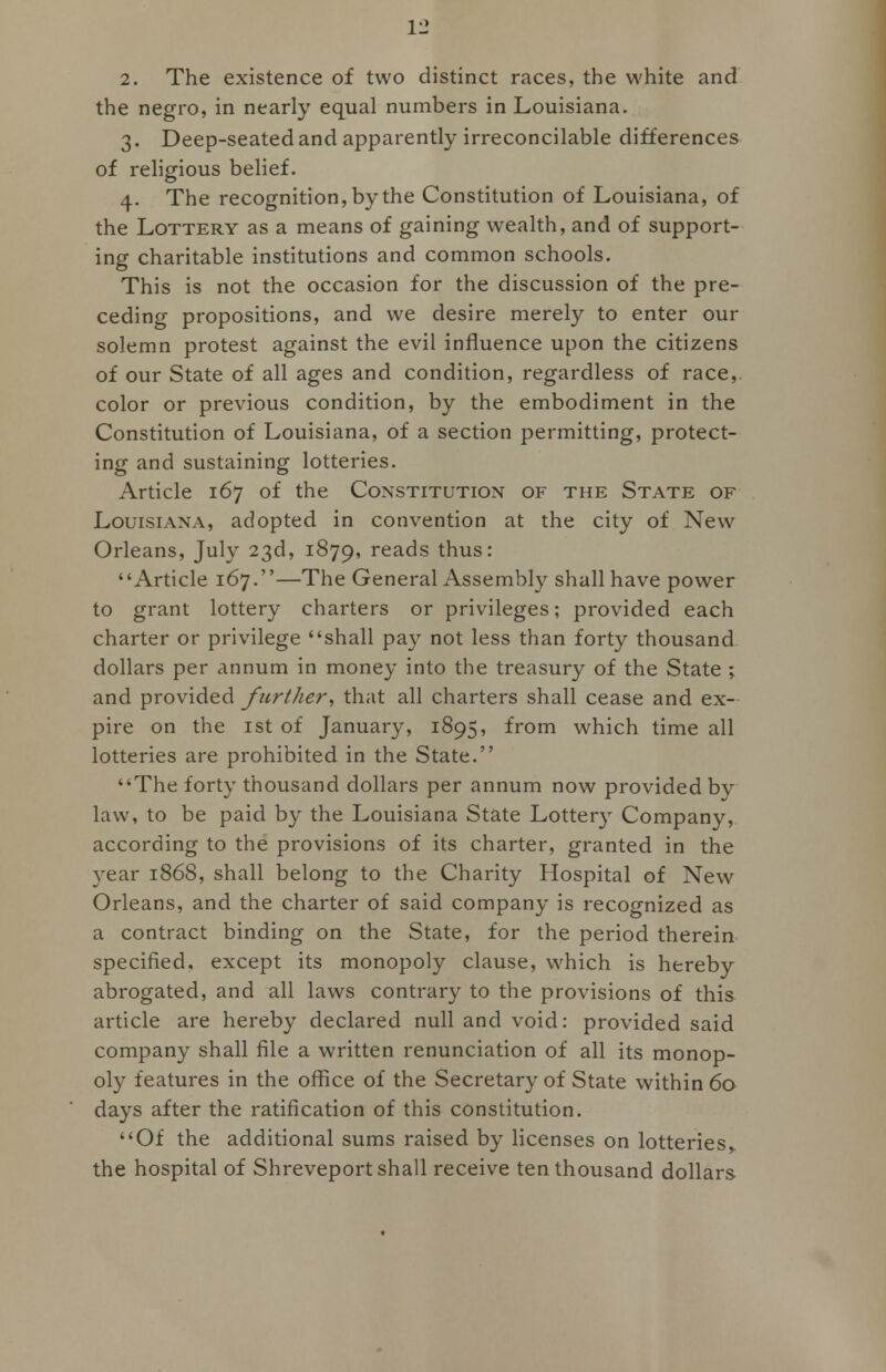 2. The existence of two distinct races, the white and the negro, in nearly equal numbers in Louisiana. 3. Deep-seated and apparently irreconcilable differences of religious belief. 4. The recognition, by the Constitution of Louisiana, of the Lottery as a means of gaining wealth, and of support- ing charitable institutions and common schools. This is not the occasion for the discussion of the pre- ceding propositions, and we desire merely to enter our solemn protest against the evil influence upon the citizens of our State of all ages and condition, regardless of race,, color or previous condition, by the embodiment in the Constitution of Louisiana, of a section permitting, protect- ing and sustaining lotteries. Article 167 of the Constitution of the State of Louisiana, adopted in convention at the city of New Orleans, July 23d, 1879, reads thus: Article 167.''—The General Assembly shall have power to grant lottery charters or privileges; provided each charter or privilege shall pay not less than forty thousand dollars per annum in money into the treasury of the State ; and provided further, that all charters shall cease and ex- pire on the 1st of January, 1895, from which time all lotteries are prohibited in the State. The forty thousand dollars per annum now provided by law, to be paid by the Louisiana State Lottery Company, according to the provisions of its charter, granted in the year 1868, shall belong to the Charity Hospital of New Orleans, and the charter of said company is recognized as a contract binding on the State, for the period therein specified, except its monopoly clause, which is hereby abrogated, and all laws contrary to the provisions of this article are hereby declared null and void: provided said company shall file a written renunciation of all its monop- oly features in the office of the Secretary of State within 60 days after the ratification of this constitution. Of the additional sums raised by licenses on lotteries,, the hospital of Shreveport shall receive ten thousand dollars