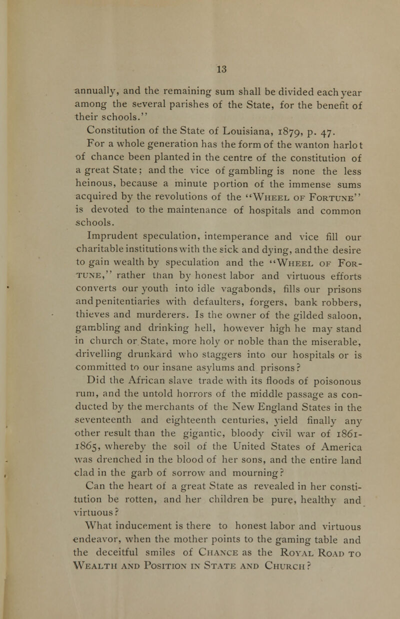 annually, and the remaining sum shall be divided each year among the several parishes of the State, for the benefit of their schools. Constitution of the State of Louisiana, 1879, P* 47- For a whole generation has the form of the wanton harlot of chance been planted in the centre of the constitution of a great State; and the vice of gambling is none the less heinous, because a minute portion of the immense sums acquired by the revolutions of the Wheel of Fortune is devoted to the maintenance of hospitals and common schools. Imprudent speculation, intemperance and vice fill our charitable institutions with the sick and dying, and the desire to gain wealth by speculation and the Wheel of For- tune, rather than by honest labor and virtuous efforts converts our youth into idle vagabonds, fills our prisons and penitentiaries with defaulters, forgers, bank robbers, thieves and murderers. Is the owner of the gilded saloon, gambling and drinking hell, however high he may stand in church or State, more holy or noble than the miserable, drivelling drunkard who staggers into our hospitals or is committed to our insane asylums and prisons? Did the African slave trade with its floods of poisonous rum, and the untold horrors of the middle passage as con- ducted by the merchants of the New England States in the seventeenth and eighteenth centuries, yield finally any other result than the gigantic, bloody civil war of 1861- 1865, whereby the soil of the United States of America was drenched in the blood of her sons, and the entire land clad in the garb of sorrow and mourning? Can the heart of a great State as revealed in her consti- tution be rotten, and her children be pure, healthy and virtuous ? What inducement is there to honest labor and virtuous endeavor, when the mother points to the gaming table and the deceitful smiles of Chance as the Royal Road to Wealth and Position in State and Church ?