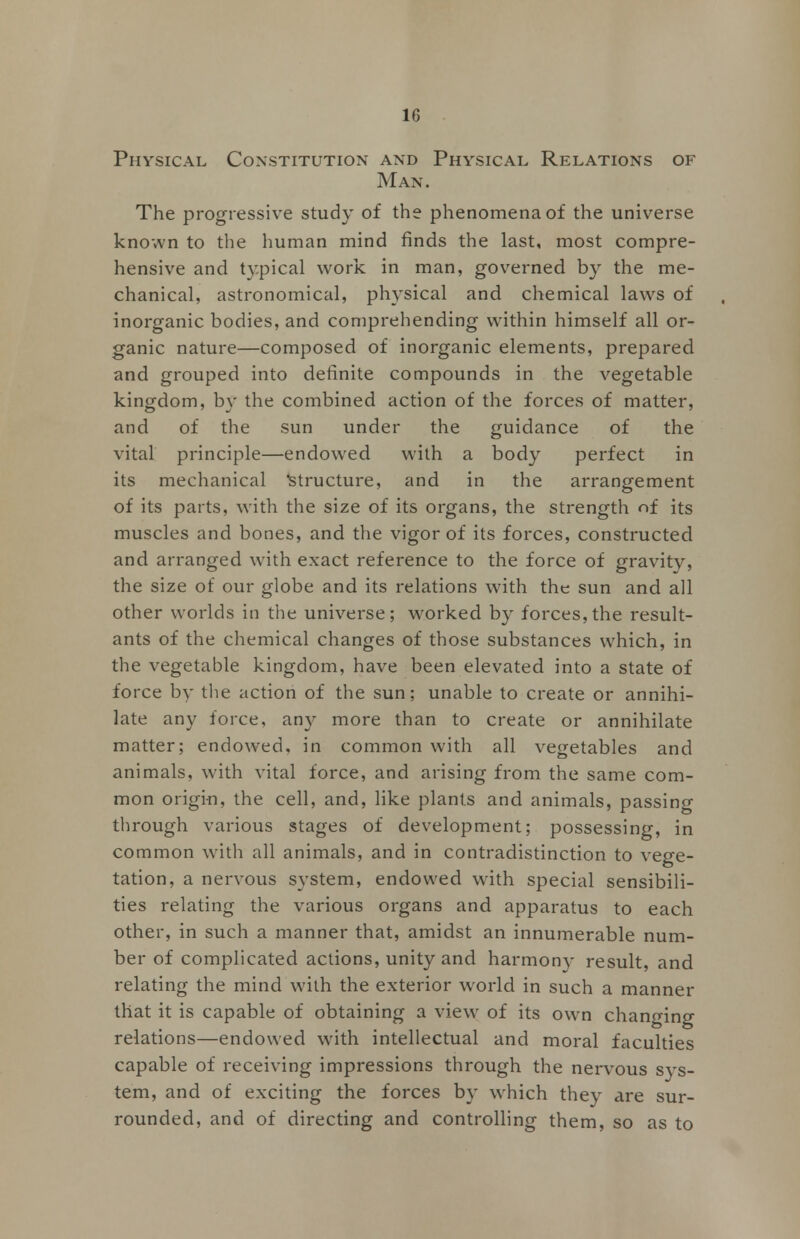 Physical Constitution and Physical Relations of Man. The progressive study of the phenomena of the universe known to the human mind finds the last, most compre- hensive and typical work in man, governed by the me- chanical, astronomical, physical and chemical laws of inorganic bodies, and comprehending within himself all or- ganic nature—composed of inorganic elements, prepared and grouped into definite compounds in the vegetable kingdom, by the combined action of the forces of matter, and of the sun under the guidance of the vital principle—endowed with a body perfect in its mechanical Structure, and in the arrangement of its parts, with the size of its organs, the strength of its muscles and bones, and the vigor of its forces, constructed and arranged with exact reference to the force of gravity, the size of our globe and its relations with the sun and all other worlds in the universe; worked by forces, the result- ants of the chemical changes of those substances which, in the vegetable kingdom, have been elevated into a state of force by the action of the sun; unable to create or annihi- late any force, any more than to create or annihilate matter; endowed, in common with all vegetables and animals, with vital force, and arising from the same com- mon origin, the cell, and, like plants and animals, passing through various stages of development; possessing, in common with all animals, and in contradistinction to vege- tation, a nervous system, endowed with special sensibili- ties relating the various organs and apparatus to each other, in such a manner that, amidst an innumerable num- ber of complicated actions, unity and harmony result, and relating the mind with the exterior world in such a manner that it is capable of obtaining a view of its own changing relations—endowed with intellectual and moral faculties capable of receiving impressions through the nervous sys- tem, and of exciting the forces by which they are sur- rounded, and of directing and controlling them, so as to