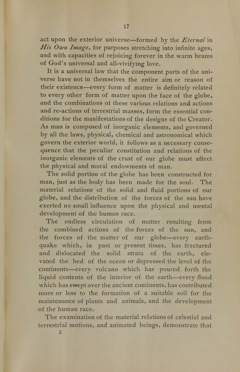 act upon the exterior universe—formed by the Eternal in His Own Image, for purposes stretching into infinite ages, and with capacities of rejoicing forever in the warm beams of God's universal and all-vivifying love. It is a universal law that the component parts of the uni- verse have not in themselves the entire aim or reason of their existence—every form of matter is definitely related to every other form of matter upon the face of the globe, and the combinations of these various relations and actions and re-actions of terrestrial masses, form the essential con- ditions for the manifestations of the designs of the Creator. As man is composed of inorganic elements, and governed by all the laws, physical, chemical and astronomical which govern the exterior world, it follows as a necessary conse- quence that the peculiar constitution and relations of the inorganic elements of the crust of our globe must affect the physical and moral endowments of man. The solid portion of the globe has been constructed for man, just as the body has been made for the soul. The material relations of the solid and fluid portions of our globe, and the distribution of the forces of the sun have exerted no small influence upon the physical and mental development of the human race. The endless circulation of matter resulting from the combined actions of the forces of the sun, and the forces of the matter of our globe—every earth- quake which, in past or present times, has fractured and dislocated the solid strata of the earth, ele- vated the bed of the ocean or depressed the level of the continents—every volcano which has poured forth the liquid contents of the interior of the earth—every flood which has swept over the ancient continents, has contributed more or less to the formation of a suitable soil for the maintenance of plants and animals, and the development of the human race. The examination of the material relations of celestial and terrestrial motions, and animated beings, demonstrate that 2