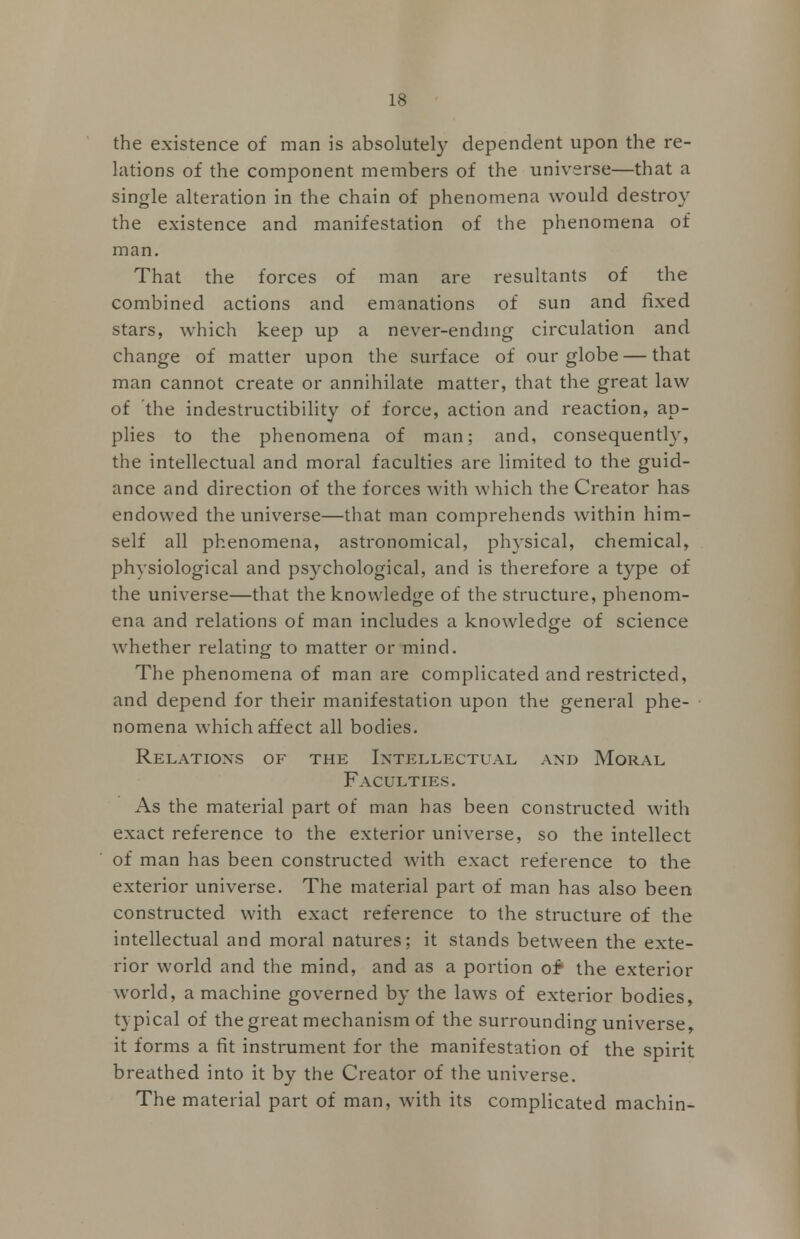 the existence of man is absolutely dependent upon the re- lations of the component members of the universe—that a single alteration in the chain of phenomena would destroy the existence and manifestation of the phenomena of man. That the forces of man are resultants of the combined actions and emanations of sun and fixed stars, which keep up a never-ending circulation and change of matter upon the surface of our globe — that man cannot create or annihilate matter, that the great law of the indestructibility of force, action and reaction, ap- plies to the phenomena of man; and, consequently, the intellectual and moral faculties are limited to the guid- ance and direction of the forces with which the Creator has endowed the universe—that man comprehends within him- self all phenomena, astronomical, physical, chemical, physiological and psychological, and is therefore a type of the universe—that the knowledge of the structure, phenom- ena and relations of man includes a knowledge of science whether relating to matter or mind. The phenomena of man are complicated and restricted, and depend for their manifestation upon the general phe- nomena which affect all bodies. Relations of the Intellectual and Moral Faculties. As the material part of man has been constructed with exact reference to the exterior universe, so the intellect of man has been constructed with exact reference to the exterior universe. The material part of man has also been constructed with exact reference to the structure of the intellectual and moral natures; it stands between the exte- rior world and the mind, and as a portion of* the exterior wrorld, a machine governed by the laws of exterior bodies> typical of the great mechanism of the surrounding universe, it forms a fit instrument for the manifestation of the spirit breathed into it by the Creator of the universe. The material part of man, with its complicated machin-