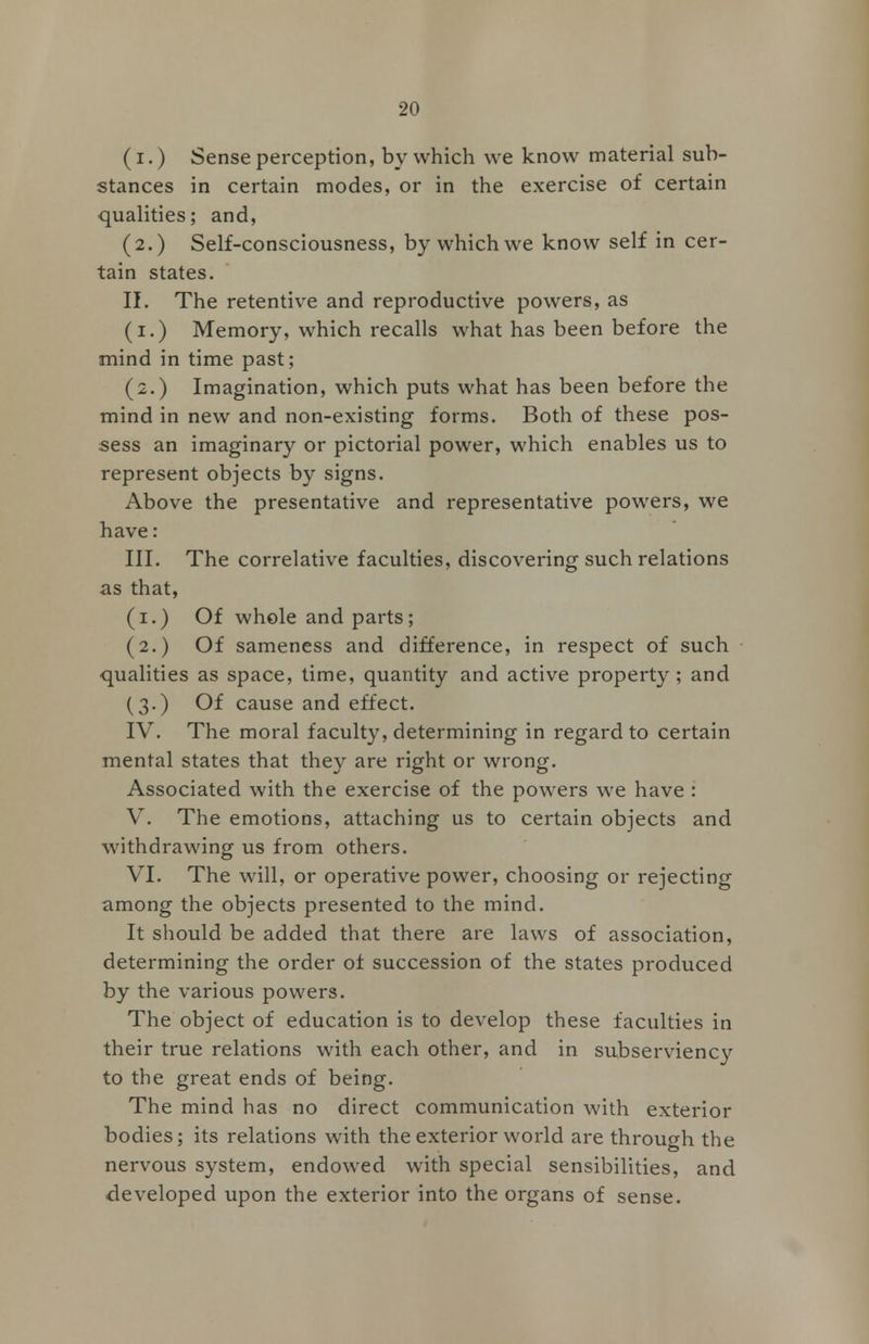 (i.) Sense perception, by which we know material sub- stances in certain modes, or in the exercise of certain qualities; and, (2.) Self-consciousness, by which we know self in cer- tain states. II. The retentive and reproductive powers, as (1.) Memory, which recalls what has been before the mind in time past; (2.) Imagination, which puts what has been before the mind in new and non-existing forms. Both of these pos- sess an imaginary or pictorial power, which enables us to represent objects by signs. Above the presentative and representative powers, we have: III. The correlative faculties, discovering such relations as that, (1.) Of whole and parts; (2.) Of sameness and difference, in respect of such qualities as space, time, quantity and active property ; and (3.) Of cause and effect. IV. The moral faculty, determining in regard to certain mental states that they are right or wrong. Associated with the exercise of the powers we have : V. The emotions, attaching us to certain objects and withdrawing us from others. VI. The will, or operative power, choosing or rejecting among the objects presented to the mind. It should be added that there are laws of association, determining the order of succession of the states produced by the various powers. The object of education is to develop these faculties in their true relations with each other, and in subserviency to the great ends of being. The mind has no direct communication with exterior bodies; its relations with the exterior world are through the nervous system, endowed with special sensibilities, and developed upon the exterior into the organs of sense.