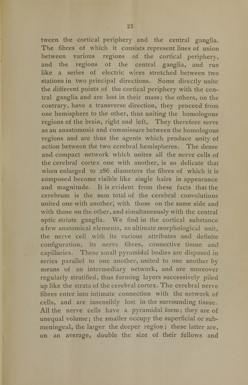 tween the cortical periphery and the central ganglia. The fibres of which it consists represent lines of union between various regions of the cortical periphery, and the regions of the central ganglia, and run like a series of electric wires stretched between two stations in two principal directions. Some directly unite the different points of the cortical periphery with the cen- tral ganglia and are lost in their mass; the others, on the contrary, have a transverse direction, they proceed from one hemisphere to the other, thus uniting the homologous regions of the brain, right and left, They therefore serve as an anastomosis and commissure between the homologous regions and are thus the agents which produce unity of action between the two cerebral hemispheres. The dense and compact network which unites all the nerve cells of the cerebral cortex one with another, is so delicate that when enlarged to 286 diameters the fibres of which it is composed become visible like single hairs in appearance and magnitude. It is evident from these facts that the cerebrum is the sum total of the cerebral convolutions united one with another; with those on the same side and with those on the other, and simultaneously with the central optic striate ganglia. We find in the cortical substance afew anatomical elements, an ultimate morphological unit, the nerve cell with its various attributes and definite configuration, its nerve fibres, connective tissue and capillaries. These small pyramidal bodies are disposed in series parallel to one another, united to one another by means of an intermediary network, and are moreover regularly stratified, thus forming layers successively piled up like the strata of the cerebral cortex. The cerebral nerve fibres enter into intimate connection with the network of cells, and are insensibly lost in the surrounding tissue. All the nerve cells have a pyramidal form; they are of unequal volume; the smaller occupy the superficial or sub- meningeal, the larger the deeper region ; these latter are, on an average, double the size of their fellows and