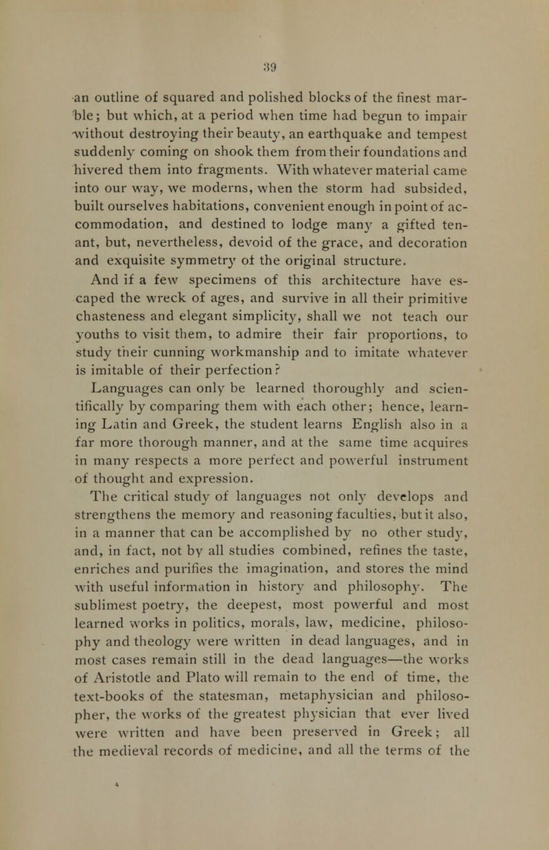 .'59 an outline of squared and polished blocks of the finest mar- ble ; but which, at a period when time had begun to impair •without destroying their beauty, an earthquake and tempest suddenly coming on shook them from their foundations and hivered them into fragments. With whatever material came into our way, we moderns, when the storm had subsided, built ourselves habitations, convenient enough in point of ac- commodation, and destined to lodge many a gifted ten- ant, but, nevertheless, devoid of the grace, and decoration and exquisite symmetry of the original structure. And if a few specimens of this architecture have es- caped the wreck of ages, and survive in all their primitive chasteness and elegant simplicity, shall we not teach out- youths to visit them, to admire their fair proportions, to study their cunning workmanship and to imitate whatever is imitable of their perfection? Languages can only be learned thoroughly and scien- tifically by comparing them with each other; hence, learn- ing Latin and Greek, the student learns English also in a far more thorough manner, and at the same time acquires in many respects a more perfect and powerful instrument of thought and expression. The critical study of languages not only develops and strengthens the memory and reasoning faculties, but it also, in a manner that can be accomplished by no other study, and, in fact, not by all studies combined, refines the taste, enriches and purifies the imagination, and stores the mind with useful information in history and philosophy. The sublimest poetry, the deepest, most powerful and most learned works in politics, morals, law, medicine, philoso- phy and theology were written in dead languages, and in most cases remain still in the dead languages—the works of Aristotle and Plato will remain to the end of time, the text-books of the statesman, metaphysician and philoso- pher, the works of the greatest physician that ever lived were written and have been preserved in Greek; all the medieval records of medicine, and all the terms of the